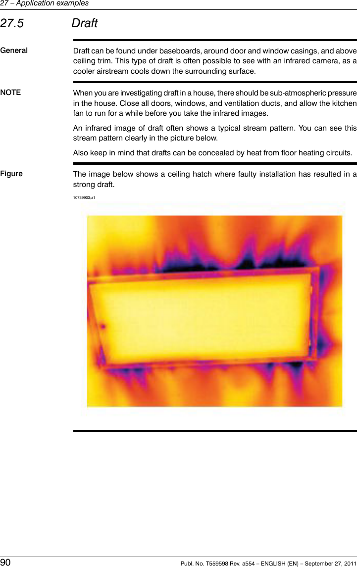 27.5 DraftGeneral Draft can be found under baseboards, around door and window casings, and aboveceiling trim. This type of draft is often possible to see with an infrared camera, as acooler airstream cools down the surrounding surface.NOTE When you are investigating draft in a house, there should be sub-atmospheric pressurein the house. Close all doors, windows, and ventilation ducts, and allow the kitchenfan to run for a while before you take the infrared images.An infrared image of draft often shows a typical stream pattern. You can see thisstream pattern clearly in the picture below.Also keep in mind that drafts can be concealed by heat from floor heating circuits.Figure The image below shows a ceiling hatch where faulty installation has resulted in astrong draft.10739903;a190 Publ. No. T559598 Rev. a554 – ENGLISH (EN) – September 27, 201127 – Application examples