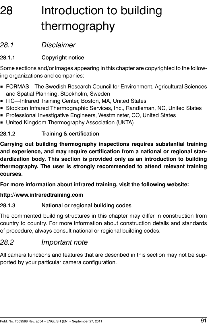 28 Introduction to buildingthermography28.1 Disclaimer28.1.1 Copyright noticeSome sections and/or images appearing in this chapter are copyrighted to the follow-ing organizations and companies:■FORMAS—The Swedish Research Council for Environment, Agricultural Sciencesand Spatial Planning, Stockholm, Sweden■ITC—Infrared Training Center, Boston, MA, United States■Stockton Infrared Thermographic Services, Inc., Randleman, NC, United States■Professional Investigative Engineers, Westminster, CO, United States■United Kingdom Thermography Association (UKTA)28.1.2 Training &amp; certificationCarrying out building thermography inspections requires substantial trainingand experience, and may require certification from a national or regional stan-dardization body. This section is provided only as an introduction to buildingthermography. The user is strongly recommended to attend relevant trainingcourses.For more information about infrared training, visit the following website:http://www.infraredtraining.com28.1.3 National or regional building codesThe commented building structures in this chapter may differ in construction fromcountry to country. For more information about construction details and standardsof procedure, always consult national or regional building codes.28.2 Important noteAll camera functions and features that are described in this section may not be sup-ported by your particular camera configuration.Publ. No. T559598 Rev. a554 – ENGLISH (EN) – September 27, 2011 91