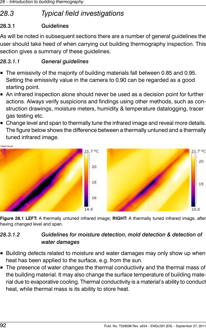 28.3 Typical field investigations28.3.1 GuidelinesAs will be noted in subsequent sections there are a number of general guidelines theuser should take heed of when carrying out building thermography inspection. Thissection gives a summary of these guidelines.28.3.1.1 General guidelines■The emissivity of the majority of building materials fall between 0.85 and 0.95.Setting the emissivity value in the camera to 0.90 can be regarded as a goodstarting point.■An infrared inspection alone should never be used as a decision point for furtheractions. Always verify suspicions and findings using other methods, such as con-struction drawings, moisture meters, humidity &amp; temperature datalogging, tracergas testing etc.■Change level and span to thermally tune the infrared image and reveal more details.The figure below shows the difference between a thermally untuned and a thermallytuned infrared image.10552103;a2Figure 28.1 LEFT: A thermally untuned infrared image; RIGHT: A thermally tuned infrared image, afterhaving changed level and span.28.3.1.2 Guidelines for moisture detection, mold detection &amp; detection ofwater damages■Building defects related to moisture and water damages may only show up whenheat has been applied to the surface, e.g. from the sun.■The presence of water changes the thermal conductivity and the thermal mass ofthe building material. It may also change the surface temperature of building mate-rial due to evaporative cooling. Thermal conductivity is a material’s ability to conductheat, while thermal mass is its ability to store heat.92 Publ. No. T559598 Rev. a554 – ENGLISH (EN) – September 27, 201128 – Introduction to building thermography