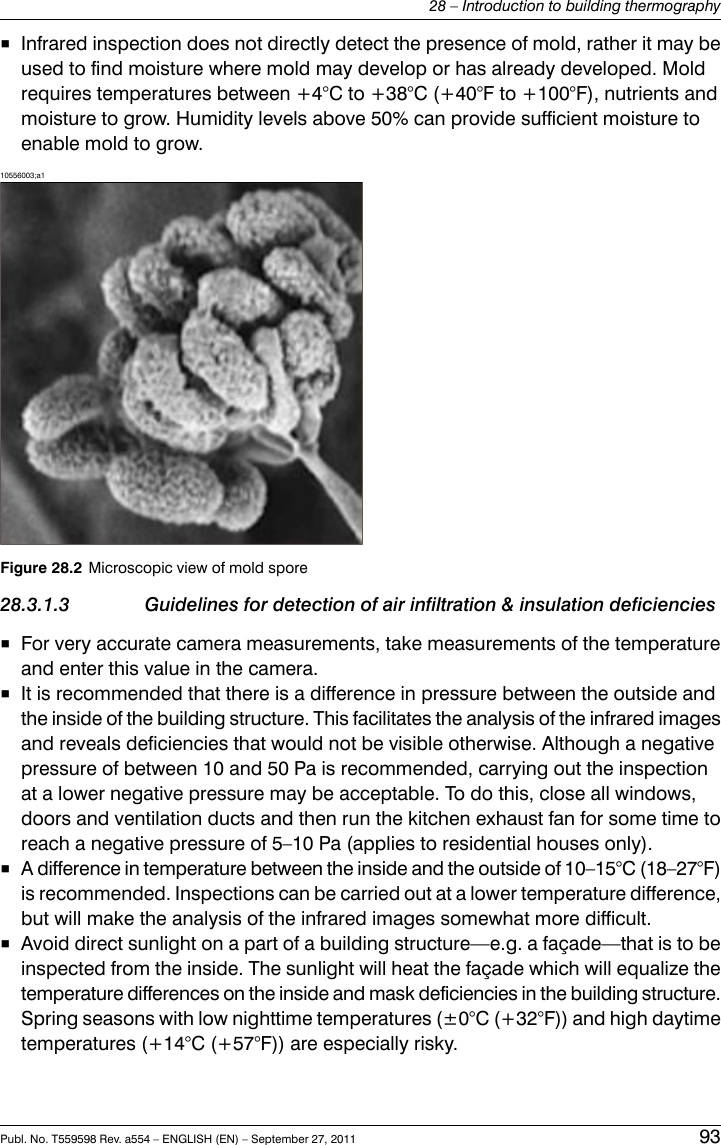 ■Infrared inspection does not directly detect the presence of mold, rather it may beused to find moisture where mold may develop or has already developed. Moldrequires temperatures between +4°C to +38°C (+40°F to +100°F), nutrients andmoisture to grow. Humidity levels above 50% can provide sufficient moisture toenable mold to grow.10556003;a1Figure 28.2 Microscopic view of mold spore28.3.1.3 Guidelines for detection of air infiltration &amp; insulation deficiencies■For very accurate camera measurements, take measurements of the temperatureand enter this value in the camera.■It is recommended that there is a difference in pressure between the outside andthe inside of the building structure. This facilitates the analysis of the infrared imagesand reveals deficiencies that would not be visible otherwise. Although a negativepressure of between 10 and 50 Pa is recommended, carrying out the inspectionat a lower negative pressure may be acceptable. To do this, close all windows,doors and ventilation ducts and then run the kitchen exhaust fan for some time toreach a negative pressure of 5–10 Pa (applies to residential houses only).■A difference in temperature between the inside and the outside of 10–15°C (18–27°F)is recommended. Inspections can be carried out at a lower temperature difference,but will make the analysis of the infrared images somewhat more difficult.■Avoid direct sunlight on a part of a building structure—e.g. a façade—that is to beinspected from the inside. The sunlight will heat the façade which will equalize thetemperature differences on the inside and mask deficiencies in the building structure.Spring seasons with low nighttime temperatures (±0°C (+32°F)) and high daytimetemperatures (+14°C (+57°F)) are especially risky.Publ. No. T559598 Rev. a554 – ENGLISH (EN) – September 27, 2011 9328 – Introduction to building thermography