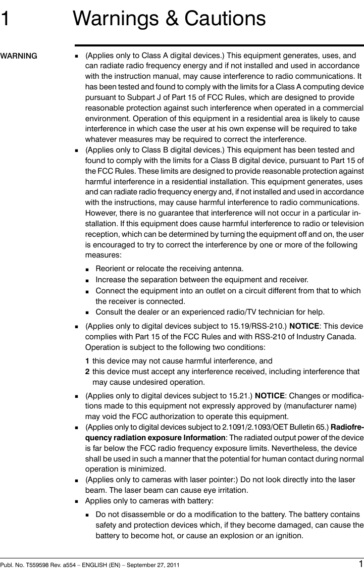1 Warnings &amp; CautionsWARNING (Applies only to Class A digital devices.) This equipment generates, uses, andcan radiate radio frequency energy and if not installed and used in accordancewith the instruction manual, may cause interference to radio communications. It■has been tested and found to comply with the limits for a Class A computing devicepursuant to Subpart J of Part 15 of FCC Rules, which are designed to providereasonable protection against such interference when operated in a commercialenvironment. Operation of this equipment in a residential area is likely to causeinterference in which case the user at his own expense will be required to takewhatever measures may be required to correct the interference.■(Applies only to Class B digital devices.) This equipment has been tested andfound to comply with the limits for a Class B digital device, pursuant to Part 15 ofthe FCC Rules. These limits are designed to provide reasonable protection againstharmful interference in a residential installation. This equipment generates, usesand can radiate radio frequency energy and, if not installed and used in accordancewith the instructions, may cause harmful interference to radio communications.However, there is no guarantee that interference will not occur in a particular in-stallation. If this equipment does cause harmful interference to radio or televisionreception, which can be determined by turning the equipment off and on, the useris encouraged to try to correct the interference by one or more of the followingmeasures:■Reorient or relocate the receiving antenna.■Increase the separation between the equipment and receiver.■Connect the equipment into an outlet on a circuit different from that to whichthe receiver is connected.■Consult the dealer or an experienced radio/TV technician for help.■(Applies only to digital devices subject to 15.19/RSS-210.) NOTICE: This devicecomplies with Part 15 of the FCC Rules and with RSS-210 of Industry Canada.Operation is subject to the following two conditions:1this device may not cause harmful interference, and2this device must accept any interference received, including interference thatmay cause undesired operation.■(Applies only to digital devices subject to 15.21.) NOTICE: Changes or modifica-tions made to this equipment not expressly approved by (manufacturer name)may void the FCC authorization to operate this equipment.■(Applies only to digital devices subject to 2.1091/2.1093/OET Bulletin 65.) Radiofre-quency radiation exposure Information: The radiated output power of the deviceis far below the FCC radio frequency exposure limits. Nevertheless, the deviceshall be used in such a manner that the potential for human contact during normaloperation is minimized.■(Applies only to cameras with laser pointer:) Do not look directly into the laserbeam. The laser beam can cause eye irritation.■Applies only to cameras with battery:■Do not disassemble or do a modification to the battery. The battery containssafety and protection devices which, if they become damaged, can cause thebattery to become hot, or cause an explosion or an ignition.Publ. No. T559598 Rev. a554 – ENGLISH (EN) – September 27, 2011 1