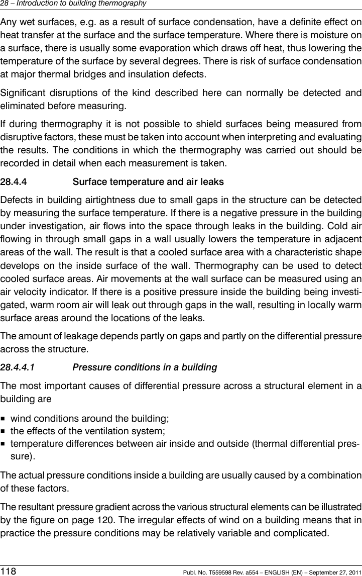 Any wet surfaces, e.g. as a result of surface condensation, have a definite effect onheat transfer at the surface and the surface temperature. Where there is moisture ona surface, there is usually some evaporation which draws off heat, thus lowering thetemperature of the surface by several degrees. There is risk of surface condensationat major thermal bridges and insulation defects.Significant disruptions of the kind described here can normally be detected andeliminated before measuring.If during thermography it is not possible to shield surfaces being measured fromdisruptive factors, these must be taken into account when interpreting and evaluatingthe results. The conditions in which the thermography was carried out should berecorded in detail when each measurement is taken.28.4.4 Surface temperature and air leaksDefects in building airtightness due to small gaps in the structure can be detectedby measuring the surface temperature. If there is a negative pressure in the buildingunder investigation, air flows into the space through leaks in the building. Cold airflowing in through small gaps in a wall usually lowers the temperature in adjacentareas of the wall. The result is that a cooled surface area with a characteristic shapedevelops on the inside surface of the wall. Thermography can be used to detectcooled surface areas. Air movements at the wall surface can be measured using anair velocity indicator. If there is a positive pressure inside the building being investi-gated, warm room air will leak out through gaps in the wall, resulting in locally warmsurface areas around the locations of the leaks.The amount of leakage depends partly on gaps and partly on the differential pressureacross the structure.28.4.4.1 Pressure conditions in a buildingThe most important causes of differential pressure across a structural element in abuilding are■wind conditions around the building;■the effects of the ventilation system;■temperature differences between air inside and outside (thermal differential pres-sure).The actual pressure conditions inside a building are usually caused by a combinationof these factors.The resultant pressure gradient across the various structural elements can be illustratedby the figure on page 120. The irregular effects of wind on a building means that inpractice the pressure conditions may be relatively variable and complicated.118 Publ. No. T559598 Rev. a554 – ENGLISH (EN) – September 27, 201128 – Introduction to building thermography