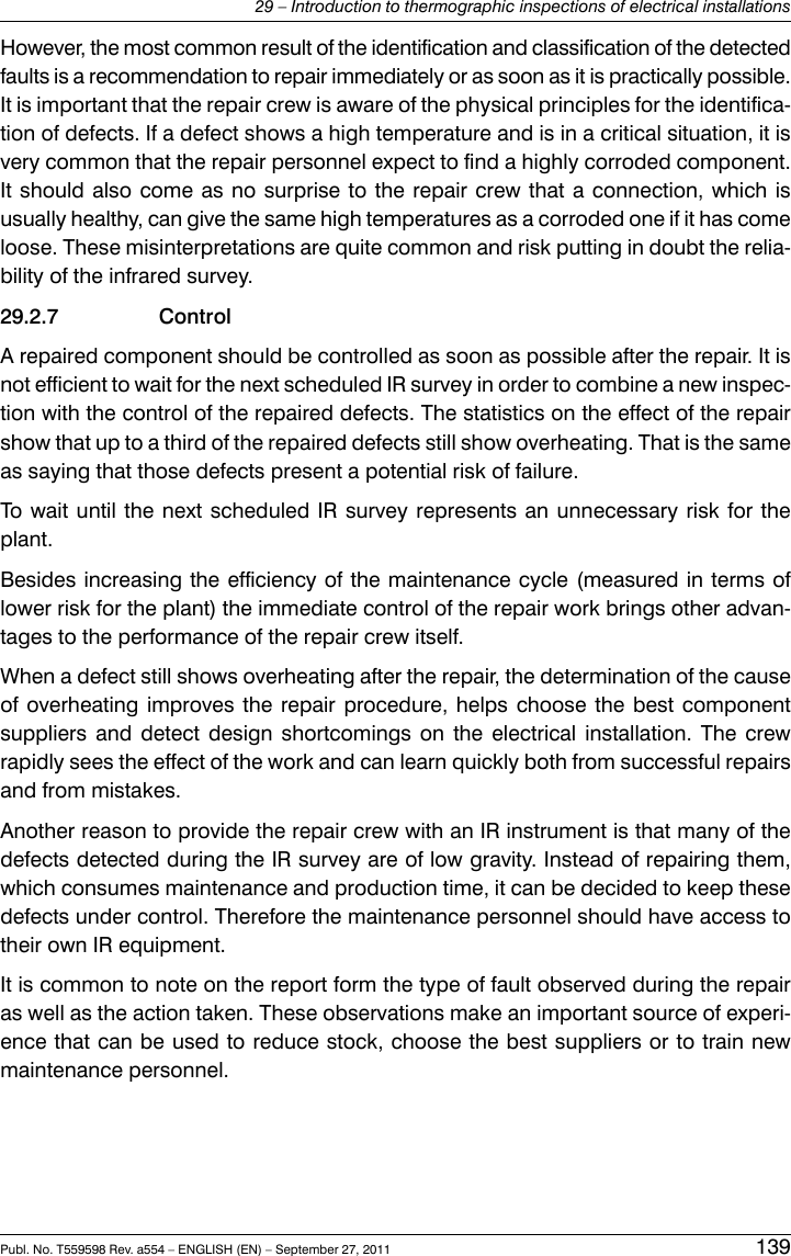 However, the most common result of the identification and classification of the detectedfaults is a recommendation to repair immediately or as soon as it is practically possible.It is important that the repair crew is aware of the physical principles for the identifica-tion of defects. If a defect shows a high temperature and is in a critical situation, it isvery common that the repair personnel expect to find a highly corroded component.It should also come as no surprise to the repair crew that a connection, which isusually healthy, can give the same high temperatures as a corroded one if it has comeloose. These misinterpretations are quite common and risk putting in doubt the relia-bility of the infrared survey.29.2.7 ControlA repaired component should be controlled as soon as possible after the repair. It isnot efficient to wait for the next scheduled IR survey in order to combine a new inspec-tion with the control of the repaired defects. The statistics on the effect of the repairshow that up to a third of the repaired defects still show overheating. That is the sameas saying that those defects present a potential risk of failure.To wait until the next scheduled IR survey represents an unnecessary risk for theplant.Besides increasing the efficiency of the maintenance cycle (measured in terms oflower risk for the plant) the immediate control of the repair work brings other advan-tages to the performance of the repair crew itself.When a defect still shows overheating after the repair, the determination of the causeof overheating improves the repair procedure, helps choose the best componentsuppliers and detect design shortcomings on the electrical installation. The crewrapidly sees the effect of the work and can learn quickly both from successful repairsand from mistakes.Another reason to provide the repair crew with an IR instrument is that many of thedefects detected during the IR survey are of low gravity. Instead of repairing them,which consumes maintenance and production time, it can be decided to keep thesedefects under control. Therefore the maintenance personnel should have access totheir own IR equipment.It is common to note on the report form the type of fault observed during the repairas well as the action taken. These observations make an important source of experi-ence that can be used to reduce stock, choose the best suppliers or to train newmaintenance personnel.Publ. No. T559598 Rev. a554 – ENGLISH (EN) – September 27, 2011 13929 – Introduction to thermographic inspections of electrical installations