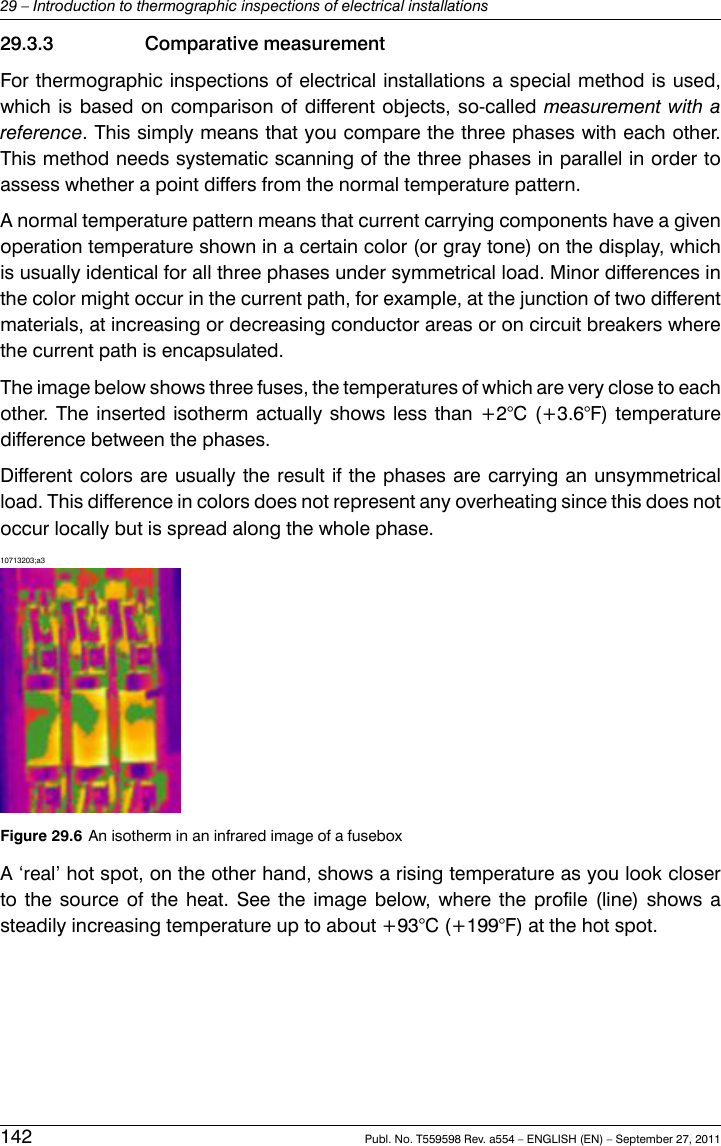 29.3.3 Comparative measurementFor thermographic inspections of electrical installations a special method is used,which is based on comparison of different objects, so-called measurement with areference. This simply means that you compare the three phases with each other.This method needs systematic scanning of the three phases in parallel in order toassess whether a point differs from the normal temperature pattern.A normal temperature pattern means that current carrying components have a givenoperation temperature shown in a certain color (or gray tone) on the display, whichis usually identical for all three phases under symmetrical load. Minor differences inthe color might occur in the current path, for example, at the junction of two differentmaterials, at increasing or decreasing conductor areas or on circuit breakers wherethe current path is encapsulated.The image below shows three fuses, the temperatures of which are very close to eachother. The inserted isotherm actually shows less than +2°C (+3.6°F) temperaturedifference between the phases.Different colors are usually the result if the phases are carrying an unsymmetricalload. This difference in colors does not represent any overheating since this does notoccur locally but is spread along the whole phase.10713203;a3Figure 29.6 An isotherm in an infrared image of a fuseboxA ‘real’ hot spot, on the other hand, shows a rising temperature as you look closerto the source of the heat. See the image below, where the profile (line) shows asteadily increasing temperature up to about +93°C (+199°F) at the hot spot.142 Publ. No. T559598 Rev. a554 – ENGLISH (EN) – September 27, 201129 – Introduction to thermographic inspections of electrical installations