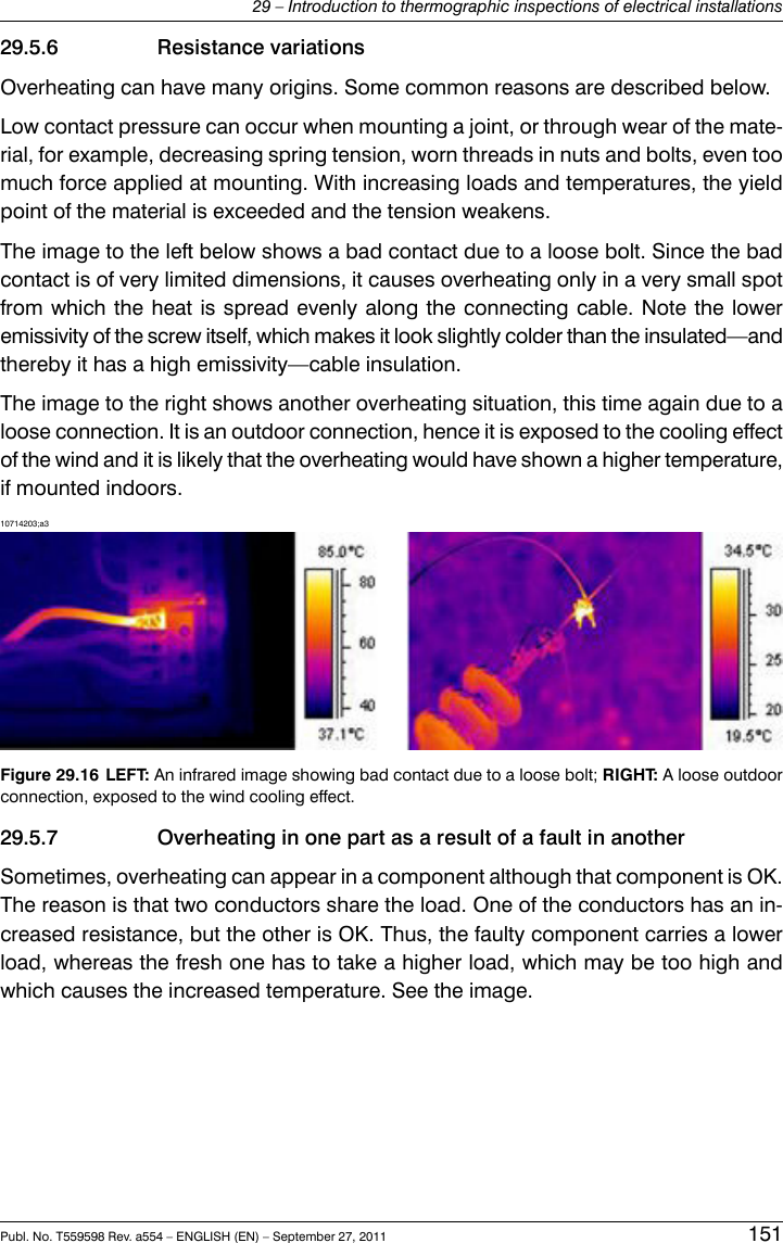 29.5.6 Resistance variationsOverheating can have many origins. Some common reasons are described below.Low contact pressure can occur when mounting a joint, or through wear of the mate-rial, for example, decreasing spring tension, worn threads in nuts and bolts, even toomuch force applied at mounting. With increasing loads and temperatures, the yieldpoint of the material is exceeded and the tension weakens.The image to the left below shows a bad contact due to a loose bolt. Since the badcontact is of very limited dimensions, it causes overheating only in a very small spotfrom which the heat is spread evenly along the connecting cable. Note the loweremissivity of the screw itself, which makes it look slightly colder than the insulated—andthereby it has a high emissivity—cable insulation.The image to the right shows another overheating situation, this time again due to aloose connection. It is an outdoor connection, hence it is exposed to the cooling effectof the wind and it is likely that the overheating would have shown a higher temperature,if mounted indoors.10714203;a3Figure 29.16 LEFT: An infrared image showing bad contact due to a loose bolt; RIGHT: A loose outdoorconnection, exposed to the wind cooling effect.29.5.7 Overheating in one part as a result of a fault in anotherSometimes, overheating can appear in a component although that component is OK.The reason is that two conductors share the load. One of the conductors has an in-creased resistance, but the other is OK. Thus, the faulty component carries a lowerload, whereas the fresh one has to take a higher load, which may be too high andwhich causes the increased temperature. See the image.Publ. No. T559598 Rev. a554 – ENGLISH (EN) – September 27, 2011 15129 – Introduction to thermographic inspections of electrical installations