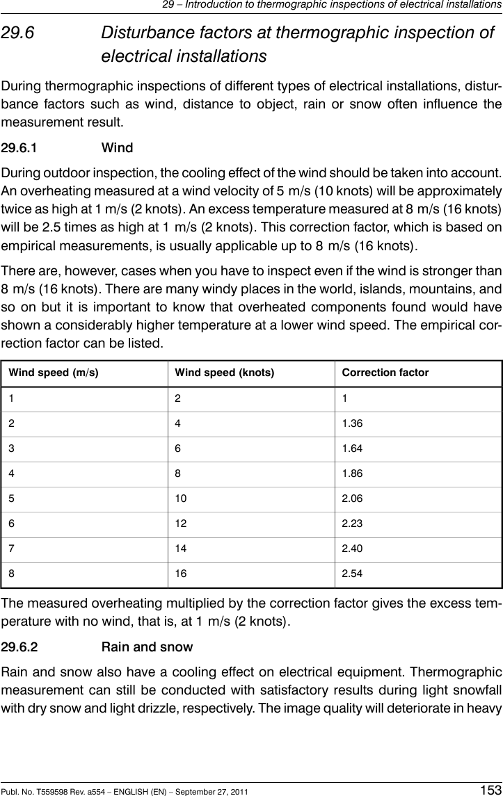 29.6 Disturbance factors at thermographic inspection ofelectrical installationsDuring thermographic inspections of different types of electrical installations, distur-bance factors such as wind, distance to object, rain or snow often influence themeasurement result.29.6.1 WindDuring outdoor inspection, the cooling effect of the wind should be taken into account.An overheating measured at a wind velocity of 5 m/s (10 knots) will be approximatelytwice as high at 1 m/s (2 knots). An excess temperature measured at 8 m/s (16 knots)will be 2.5 times as high at 1 m/s (2 knots). This correction factor, which is based onempirical measurements, is usually applicable up to 8 m/s (16 knots).There are, however, cases when you have to inspect even if the wind is stronger than8 m/s (16 knots). There are many windy places in the world, islands, mountains, andso on but it is important to know that overheated components found would haveshown a considerably higher temperature at a lower wind speed. The empirical cor-rection factor can be listed.Correction factorWind speed (knots)Wind speed (m/s)1211.36421.64631.86842.061052.231262.401472.54168The measured overheating multiplied by the correction factor gives the excess tem-perature with no wind, that is, at 1 m/s (2 knots).29.6.2 Rain and snowRain and snow also have a cooling effect on electrical equipment. Thermographicmeasurement can still be conducted with satisfactory results during light snowfallwith dry snow and light drizzle, respectively. The image quality will deteriorate in heavyPubl. No. T559598 Rev. a554 – ENGLISH (EN) – September 27, 2011 15329 – Introduction to thermographic inspections of electrical installations