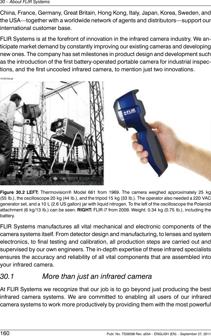 China, France, Germany, Great Britain, Hong Kong, Italy, Japan, Korea, Sweden, andthe USA—together with a worldwide network of agents and distributors—support ourinternational customer base.FLIR Systems is at the forefront of innovation in the infrared camera industry. We an-ticipate market demand by constantly improving our existing cameras and developingnew ones. The company has set milestones in product design and development suchas the introduction of the first battery-operated portable camera for industrial inspec-tions, and the first uncooled infrared camera, to mention just two innovations.10722703;a2Figure 30.2 LEFT: Thermovision® Model 661 from 1969. The camera weighed approximately 25 kg(55 lb.), the oscilloscope 20 kg (44 lb.), and the tripod 15 kg (33 lb.). The operator also needed a 220 VACgenerator set, and a 10 L (2.6 US gallon) jar with liquid nitrogen. To the left of the oscilloscope the Polaroidattachment (6 kg/13 lb.) can be seen. RIGHT: FLIR i7 from 2009. Weight: 0.34 kg (0.75 lb.), including thebattery.FLIR Systems manufactures all vital mechanical and electronic components of thecamera systems itself. From detector design and manufacturing, to lenses and systemelectronics, to final testing and calibration, all production steps are carried out andsupervised by our own engineers. The in-depth expertise of these infrared specialistsensures the accuracy and reliability of all vital components that are assembled intoyour infrared camera.30.1 More than just an infrared cameraAt FLIR Systems we recognize that our job is to go beyond just producing the bestinfrared camera systems. We are committed to enabling all users of our infraredcamera systems to work more productively by providing them with the most powerful160 Publ. No. T559598 Rev. a554 – ENGLISH (EN) – September 27, 201130 – About FLIR Systems