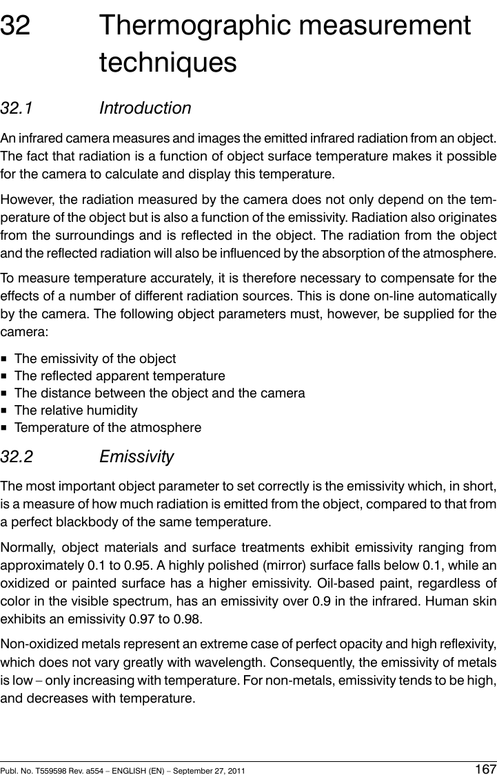 32 Thermographic measurementtechniques32.1 IntroductionAn infrared camera measures and images the emitted infrared radiation from an object.The fact that radiation is a function of object surface temperature makes it possiblefor the camera to calculate and display this temperature.However, the radiation measured by the camera does not only depend on the tem-perature of the object but is also a function of the emissivity. Radiation also originatesfrom the surroundings and is reflected in the object. The radiation from the objectand the reflected radiation will also be influenced by the absorption of the atmosphere.To measure temperature accurately, it is therefore necessary to compensate for theeffects of a number of different radiation sources. This is done on-line automaticallyby the camera. The following object parameters must, however, be supplied for thecamera:■The emissivity of the object■The reflected apparent temperature■The distance between the object and the camera■The relative humidity■Temperature of the atmosphere32.2 EmissivityThe most important object parameter to set correctly is the emissivity which, in short,is a measure of how much radiation is emitted from the object, compared to that froma perfect blackbody of the same temperature.Normally, object materials and surface treatments exhibit emissivity ranging fromapproximately 0.1 to 0.95. A highly polished (mirror) surface falls below 0.1, while anoxidized or painted surface has a higher emissivity. Oil-based paint, regardless ofcolor in the visible spectrum, has an emissivity over 0.9 in the infrared. Human skinexhibits an emissivity 0.97 to 0.98.Non-oxidized metals represent an extreme case of perfect opacity and high reflexivity,which does not vary greatly with wavelength. Consequently, the emissivity of metalsis low – only increasing with temperature. For non-metals, emissivity tends to be high,and decreases with temperature.Publ. No. T559598 Rev. a554 – ENGLISH (EN) – September 27, 2011 167