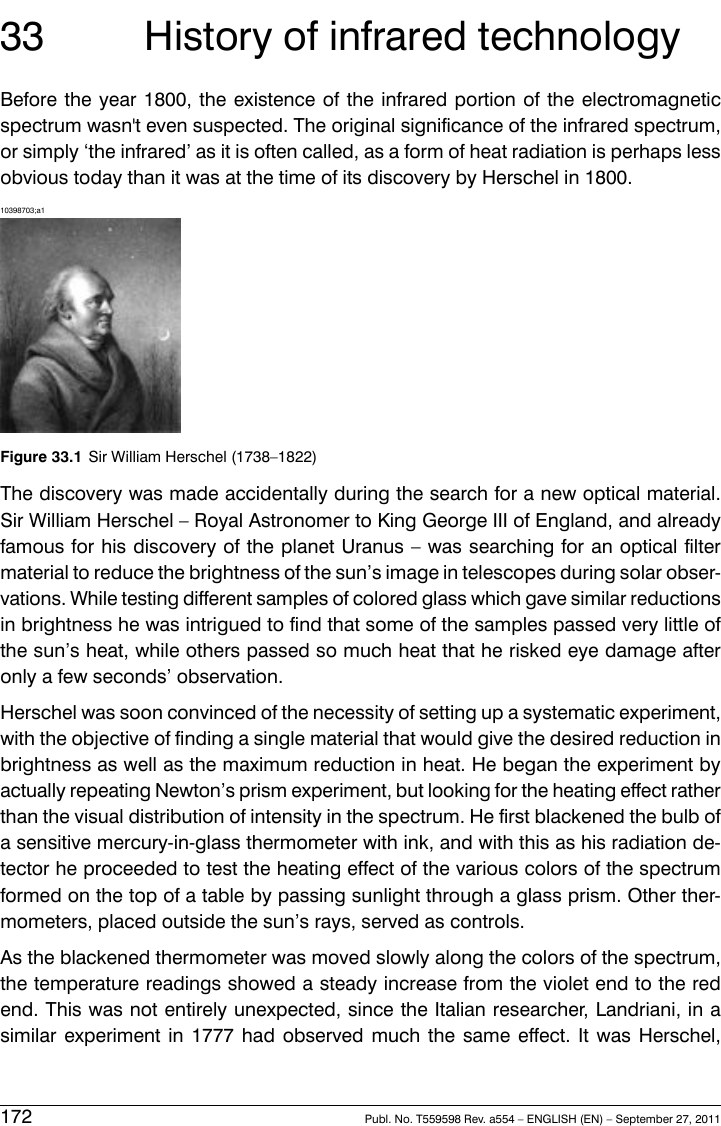 33 History of infrared technologyBefore the year 1800, the existence of the infrared portion of the electromagneticspectrum wasn&apos;t even suspected. The original significance of the infrared spectrum,or simply ‘the infrared’ as it is often called, as a form of heat radiation is perhaps lessobvious today than it was at the time of its discovery by Herschel in 1800.10398703;a1Figure 33.1 Sir William Herschel (1738–1822)The discovery was made accidentally during the search for a new optical material.Sir William Herschel – Royal Astronomer to King George III of England, and alreadyfamous for his discovery of the planet Uranus – was searching for an optical filtermaterial to reduce the brightness of the sun’s image in telescopes during solar obser-vations. While testing different samples of colored glass which gave similar reductionsin brightness he was intrigued to find that some of the samples passed very little ofthe sun’s heat, while others passed so much heat that he risked eye damage afteronly a few seconds’ observation.Herschel was soon convinced of the necessity of setting up a systematic experiment,with the objective of finding a single material that would give the desired reduction inbrightness as well as the maximum reduction in heat. He began the experiment byactually repeating Newton’s prism experiment, but looking for the heating effect ratherthan the visual distribution of intensity in the spectrum. He first blackened the bulb ofa sensitive mercury-in-glass thermometer with ink, and with this as his radiation de-tector he proceeded to test the heating effect of the various colors of the spectrumformed on the top of a table by passing sunlight through a glass prism. Other ther-mometers, placed outside the sun’s rays, served as controls.As the blackened thermometer was moved slowly along the colors of the spectrum,the temperature readings showed a steady increase from the violet end to the redend. This was not entirely unexpected, since the Italian researcher, Landriani, in asimilar experiment in 1777 had observed much the same effect. It was Herschel,172 Publ. No. T559598 Rev. a554 – ENGLISH (EN) – September 27, 2011