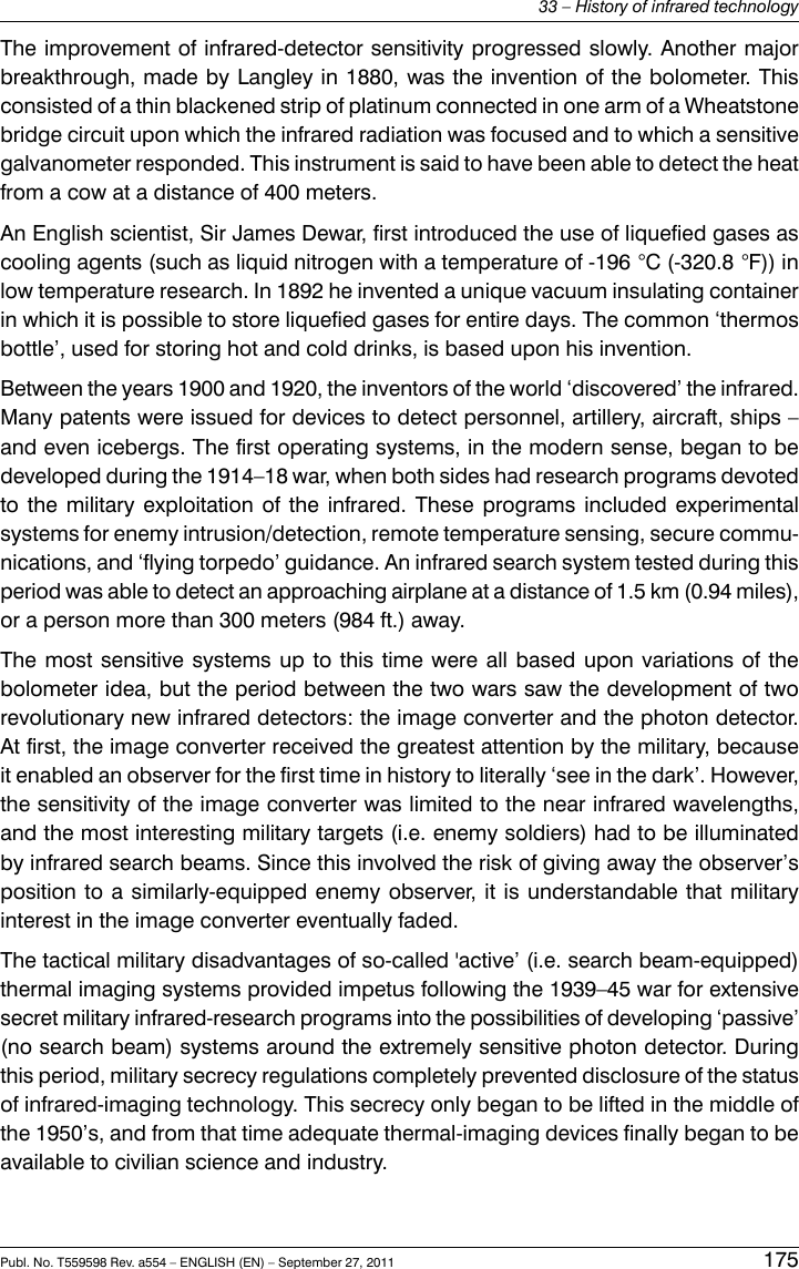 The improvement of infrared-detector sensitivity progressed slowly. Another majorbreakthrough, made by Langley in 1880, was the invention of the bolometer. Thisconsisted of a thin blackened strip of platinum connected in one arm of a Wheatstonebridge circuit upon which the infrared radiation was focused and to which a sensitivegalvanometer responded. This instrument is said to have been able to detect the heatfrom a cow at a distance of 400 meters.An English scientist, Sir James Dewar, first introduced the use of liquefied gases ascooling agents (such as liquid nitrogen with a temperature of -196 °C (-320.8 °F)) inlow temperature research. In 1892 he invented a unique vacuum insulating containerin which it is possible to store liquefied gases for entire days. The common ‘thermosbottle’, used for storing hot and cold drinks, is based upon his invention.Between the years 1900 and 1920, the inventors of the world ‘discovered’ the infrared.Many patents were issued for devices to detect personnel, artillery, aircraft, ships –and even icebergs. The first operating systems, in the modern sense, began to bedeveloped during the 1914–18 war, when both sides had research programs devotedto the military exploitation of the infrared. These programs included experimentalsystems for enemy intrusion/detection, remote temperature sensing, secure commu-nications, and ‘flying torpedo’ guidance. An infrared search system tested during thisperiod was able to detect an approaching airplane at a distance of 1.5 km (0.94 miles),or a person more than 300 meters (984 ft.) away.The most sensitive systems up to this time were all based upon variations of thebolometer idea, but the period between the two wars saw the development of tworevolutionary new infrared detectors: the image converter and the photon detector.At first, the image converter received the greatest attention by the military, becauseit enabled an observer for the first time in history to literally ‘see in the dark’. However,the sensitivity of the image converter was limited to the near infrared wavelengths,and the most interesting military targets (i.e. enemy soldiers) had to be illuminatedby infrared search beams. Since this involved the risk of giving away the observer’sposition to a similarly-equipped enemy observer, it is understandable that militaryinterest in the image converter eventually faded.The tactical military disadvantages of so-called &apos;active’ (i.e. search beam-equipped)thermal imaging systems provided impetus following the 1939–45 war for extensivesecret military infrared-research programs into the possibilities of developing ‘passive’(no search beam) systems around the extremely sensitive photon detector. Duringthis period, military secrecy regulations completely prevented disclosure of the statusof infrared-imaging technology. This secrecy only began to be lifted in the middle ofthe 1950’s, and from that time adequate thermal-imaging devices finally began to beavailable to civilian science and industry.Publ. No. T559598 Rev. a554 – ENGLISH (EN) – September 27, 2011 17533 – History of infrared technology
