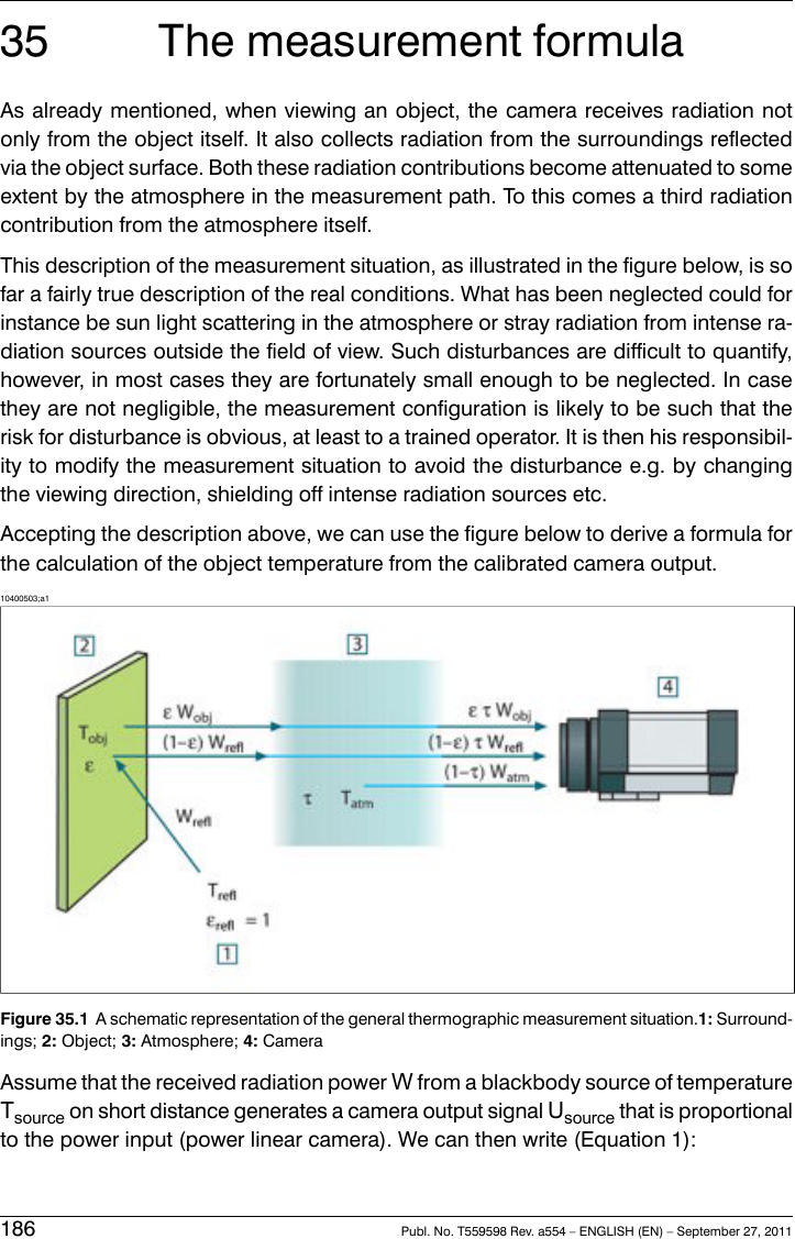 35 The measurement formulaAs already mentioned, when viewing an object, the camera receives radiation notonly from the object itself. It also collects radiation from the surroundings reflectedvia the object surface. Both these radiation contributions become attenuated to someextent by the atmosphere in the measurement path. To this comes a third radiationcontribution from the atmosphere itself.This description of the measurement situation, as illustrated in the figure below, is sofar a fairly true description of the real conditions. What has been neglected could forinstance be sun light scattering in the atmosphere or stray radiation from intense ra-diation sources outside the field of view. Such disturbances are difficult to quantify,however, in most cases they are fortunately small enough to be neglected. In casethey are not negligible, the measurement configuration is likely to be such that therisk for disturbance is obvious, at least to a trained operator. It is then his responsibil-ity to modify the measurement situation to avoid the disturbance e.g. by changingthe viewing direction, shielding off intense radiation sources etc.Accepting the description above, we can use the figure below to derive a formula forthe calculation of the object temperature from the calibrated camera output.10400503;a1Figure 35.1 A schematic representation of the general thermographic measurement situation.1: Surround-ings; 2: Object; 3: Atmosphere; 4: CameraAssume that the received radiation power Wfrom a blackbody source of temperatureTsource on short distance generates a camera output signal Usource that is proportionalto the power input (power linear camera). We can then write (Equation 1):186 Publ. No. T559598 Rev. a554 – ENGLISH (EN) – September 27, 2011