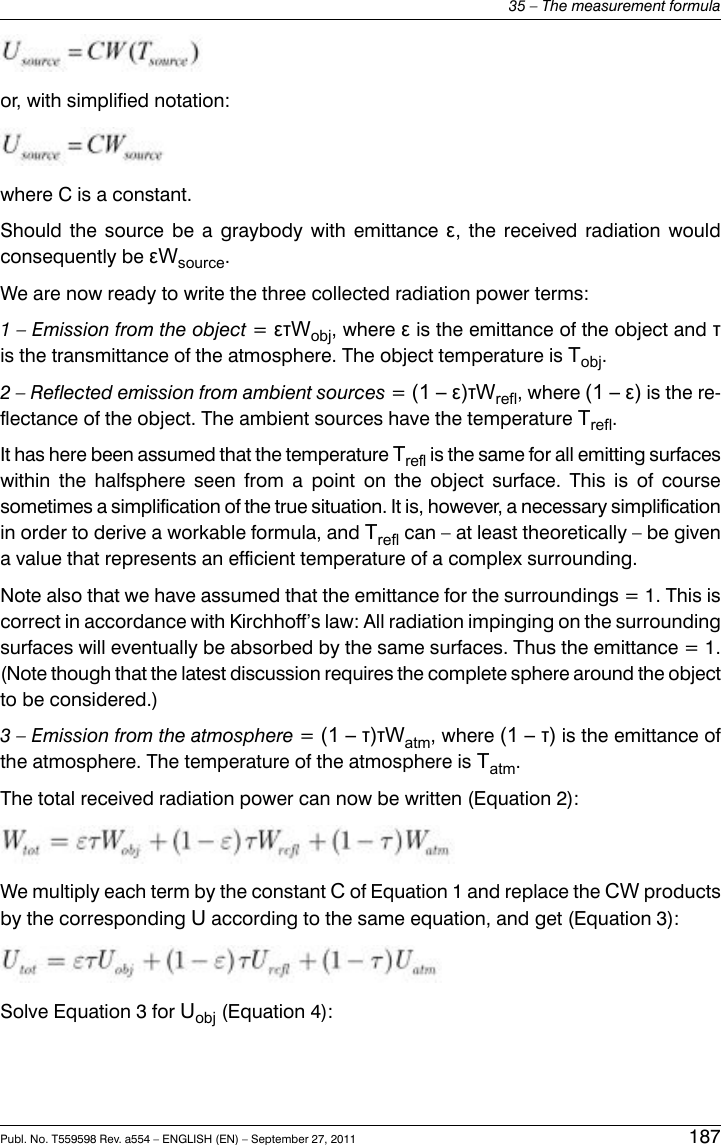 or, with simplified notation:where C is a constant.Should the source be a graybody with emittance ε, the received radiation wouldconsequently be εWsource.We are now ready to write the three collected radiation power terms:1 – Emission from the object =ετWobj, where εis the emittance of the object and τis the transmittance of the atmosphere. The object temperature is Tobj.2 – Reflected emission from ambient sources =(1 – ε)τWrefl, where (1 – ε) is the re-flectance of the object. The ambient sources have the temperature Trefl.It has here been assumed that the temperature Trefl is the same for all emitting surfaceswithin the halfsphere seen from a point on the object surface. This is of coursesometimes a simplification of the true situation. It is, however, a necessary simplificationin order to derive a workable formula, and Trefl can – at least theoretically – be givena value that represents an efficient temperature of a complex surrounding.Note also that we have assumed that the emittance for the surroundings = 1. This iscorrect in accordance with Kirchhoff’s law: All radiation impinging on the surroundingsurfaces will eventually be absorbed by the same surfaces. Thus the emittance = 1.(Note though that the latest discussion requires the complete sphere around the objectto be considered.)3 – Emission from the atmosphere =(1 – τ)τWatm, where (1 – τ) is the emittance ofthe atmosphere. The temperature of the atmosphere is Tatm.The total received radiation power can now be written (Equation 2):We multiply each term by the constant Cof Equation 1 and replace the CW productsby the corresponding Uaccording to the same equation, and get (Equation 3):Solve Equation 3 for Uobj (Equation 4):Publ. No. T559598 Rev. a554 – ENGLISH (EN) – September 27, 2011 18735 – The measurement formula