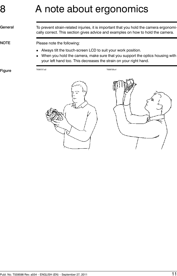 8 A note about ergonomicsGeneral To prevent strain-related injuries, it is important that you hold the camera ergonomi-cally correct. This section gives advice and examples on how to hold the camera.NOTE Please note the following:■Always tilt the touch-screen LCD to suit your work position.■When you hold the camera, make sure that you support the optics housing withyour left hand too. This decreases the strain on your right hand.Figure T638728;a1T638727;a2Publ. No. T559598 Rev. a554 – ENGLISH (EN) – September 27, 2011 11