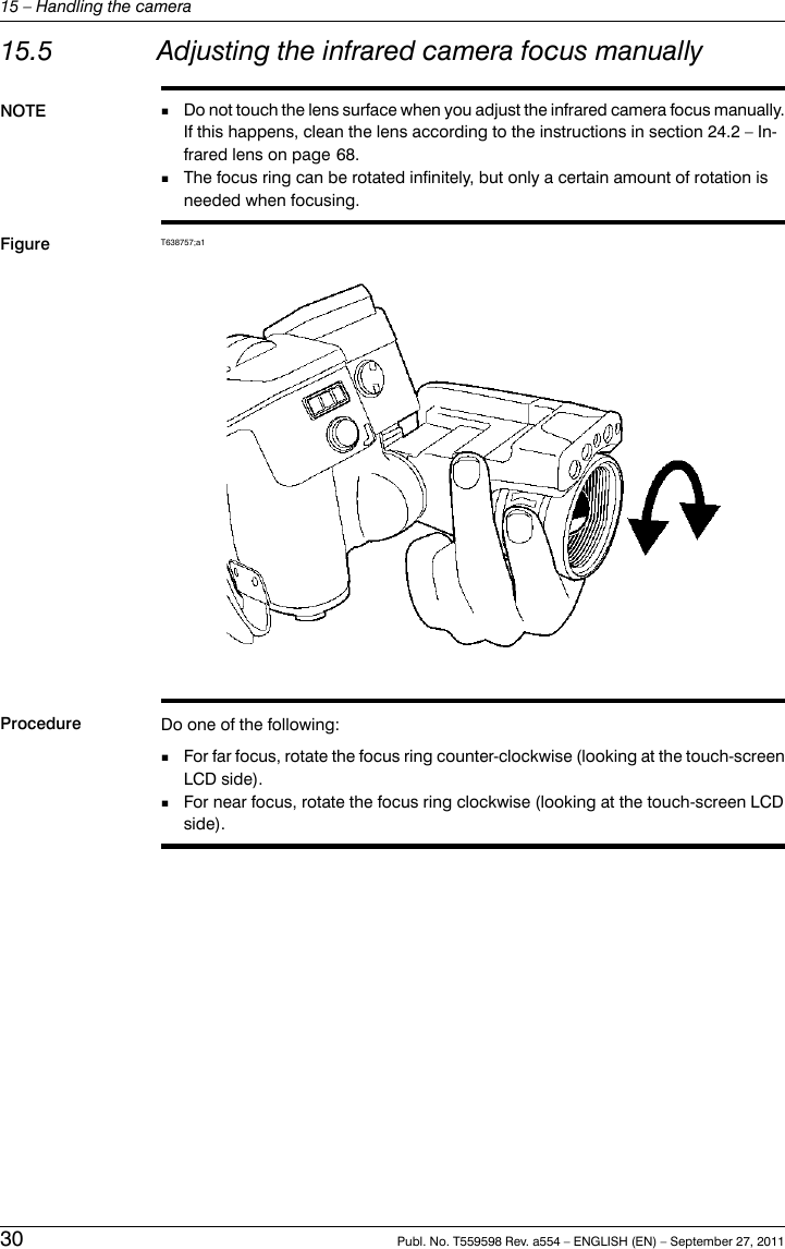 15.5 Adjusting the infrared camera focus manuallyNOTE Do not touch the lens surface when you adjust the infrared camera focus manually.If this happens, clean the lens according to the instructions in section 24.2 – In-frared lens on page 68.■■The focus ring can be rotated infinitely, but only a certain amount of rotation isneeded when focusing.Figure T638757;a1Procedure Do one of the following:■For far focus, rotate the focus ring counter-clockwise (looking at the touch-screenLCD side).■For near focus, rotate the focus ring clockwise (looking at the touch-screen LCDside).30 Publ. No. T559598 Rev. a554 – ENGLISH (EN) – September 27, 201115 – Handling the camera