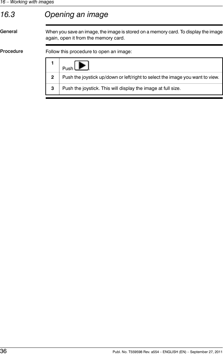 16.3 Opening an imageGeneral When you save an image, the image is stored on a memory card. To display the imageagain, open it from the memory card.Procedure Follow this procedure to open an image:Push .1Push the joystick up/down or left/right to select the image you want to view.2Push the joystick. This will display the image at full size.336 Publ. No. T559598 Rev. a554 – ENGLISH (EN) – September 27, 201116 – Working with images