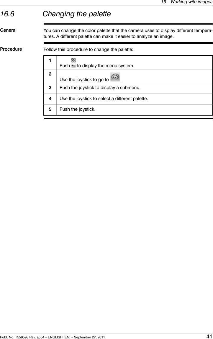 16.6 Changing the paletteGeneral You can change the color palette that the camera uses to display different tempera-tures. A different palette can make it easier to analyze an image.Procedure Follow this procedure to change the palette:Push to display the menu system.1Use the joystick to go to .2Push the joystick to display a submenu.3Use the joystick to select a different palette.4Push the joystick.5Publ. No. T559598 Rev. a554 – ENGLISH (EN) – September 27, 2011 4116 – Working with images
