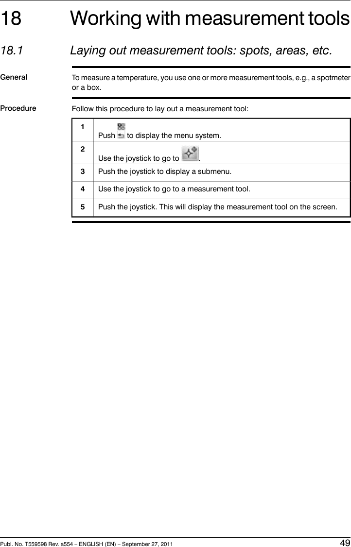 18 Working with measurement tools18.1 Laying out measurement tools: spots, areas, etc.General To measure a temperature, you use one or more measurement tools, e.g., a spotmeteror a box.Procedure Follow this procedure to lay out a measurement tool:Push to display the menu system.1Use the joystick to go to .2Push the joystick to display a submenu.3Use the joystick to go to a measurement tool.4Push the joystick. This will display the measurement tool on the screen.5Publ. No. T559598 Rev. a554 – ENGLISH (EN) – September 27, 2011 49
