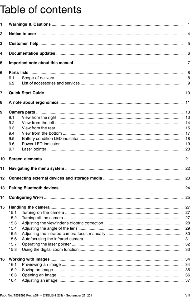 Table of contents11 Warnings &amp; Cautions .....................................................................................................................42 Notice to user ..................................................................................................................................53 Customer help ................................................................................................................................64 Documentation updates .................................................................................................................75 Important note about this manual .................................................................................................86 Parts lists .........................................................................................................................................86.1 Scope of delivery ..................................................................................................................96.2 List of accessories and services ...........................................................................................107 Quick Start Guide ...........................................................................................................................118 A note about ergonomics ..............................................................................................................139 Camera parts ...................................................................................................................................139.1 View from the right ................................................................................................................149.2 View from the left ..................................................................................................................159.3 View from the rear .................................................................................................................179.4 View from the bottom ...........................................................................................................189.5 Battery condition LED indicator ............................................................................................199.6 Power LED indicator .............................................................................................................209.7 Laser pointer .........................................................................................................................2110 Screen elements .............................................................................................................................2211 Navigating the menu system .........................................................................................................2312 Connecting external devices and storage media .......................................................................2413 Pairing Bluetooth devices ..............................................................................................................2514 Configuring Wi-Fi ............................................................................................................................2715 Handling the camera ......................................................................................................................2715.1 Turning on the camera .........................................................................................................2715.2 Turning off the camera ..........................................................................................................2815.3 Adjusting the viewfinder’s dioptric correction ......................................................................2915.4 Adjusting the angle of the lens .............................................................................................3015.5 Adjusting the infrared camera focus manually ....................................................................3115.6 Autofocusing the infrared camera ........................................................................................3215.7 Operating the laser pointer ...................................................................................................3315.8 Using the digital zoom function ............................................................................................3416 Working with images ......................................................................................................................3416.1 Previewing an image ............................................................................................................3516.2 Saving an image ...................................................................................................................3616.3 Opening an image ................................................................................................................3716.4 Adjusting an image ...............................................................................................................Publ. No. T559598 Rev. a554 – ENGLISH (EN) – September 27, 2011 vii