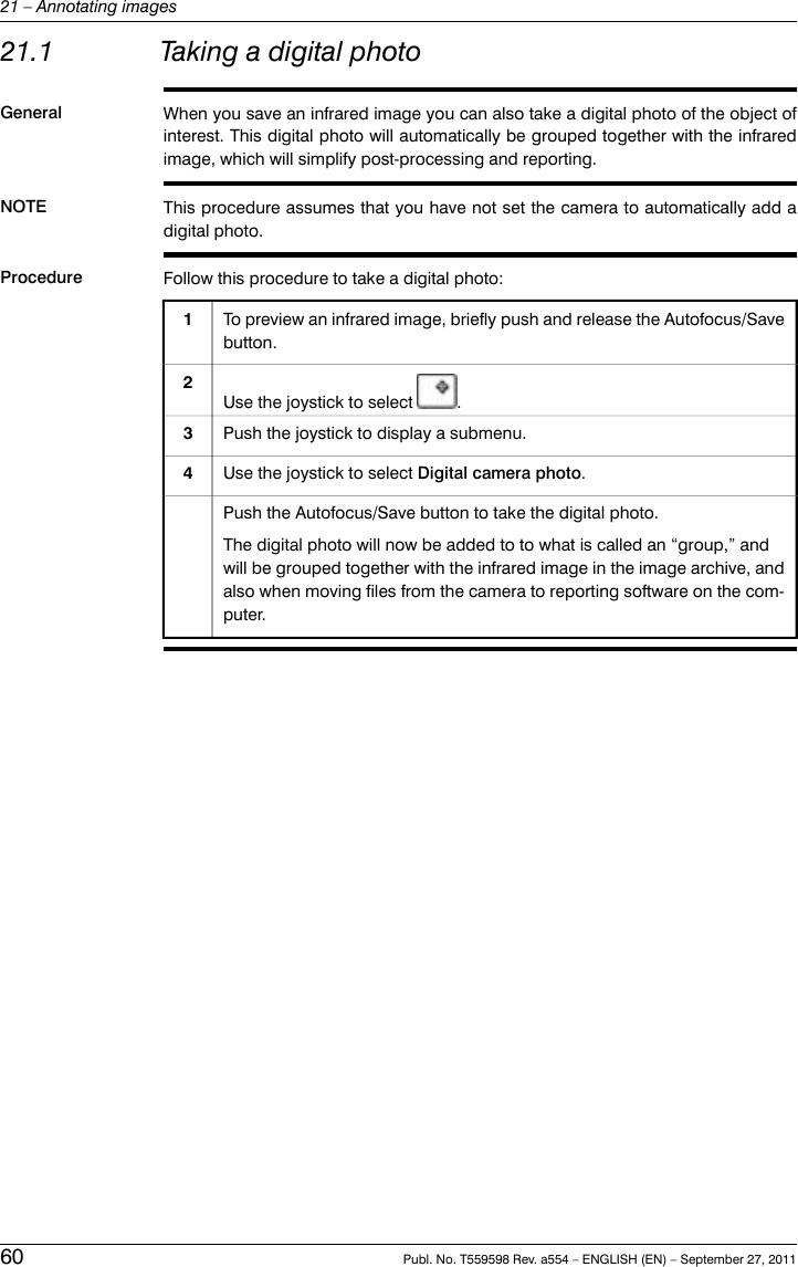 21.1 Taking a digital photoGeneral When you save an infrared image you can also take a digital photo of the object ofinterest. This digital photo will automatically be grouped together with the infraredimage, which will simplify post-processing and reporting.NOTE This procedure assumes that you have not set the camera to automatically add adigital photo.Procedure Follow this procedure to take a digital photo:To preview an infrared image, briefly push and release the Autofocus/Savebutton.1Use the joystick to select .2Push the joystick to display a submenu.3Use the joystick to select Digital camera photo.4Push the Autofocus/Save button to take the digital photo.The digital photo will now be added to to what is called an “group,” andwill be grouped together with the infrared image in the image archive, andalso when moving files from the camera to reporting software on the com-puter.60 Publ. No. T559598 Rev. a554 – ENGLISH (EN) – September 27, 201121 – Annotating images