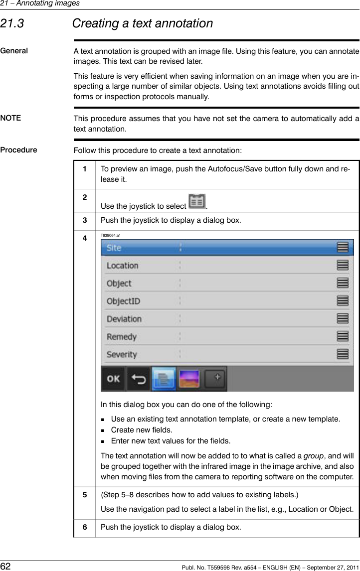 21.3 Creating a text annotationGeneral A text annotation is grouped with an image file. Using this feature, you can annotateimages. This text can be revised later.This feature is very efficient when saving information on an image when you are in-specting a large number of similar objects. Using text annotations avoids filling outforms or inspection protocols manually.NOTE This procedure assumes that you have not set the camera to automatically add atext annotation.Procedure Follow this procedure to create a text annotation:To preview an image, push the Autofocus/Save button fully down and re-lease it.1Use the joystick to select .2Push the joystick to display a dialog box.3T639064;a1In this dialog box you can do one of the following:■Use an existing text annotation template, or create a new template.■Create new fields.■Enter new text values for the fields.The text annotation will now be added to to what is called a group, and willbe grouped together with the infrared image in the image archive, and alsowhen moving files from the camera to reporting software on the computer.4(Step 5–8 describes how to add values to existing labels.)Use the navigation pad to select a label in the list, e.g., Location or Object.5Push the joystick to display a dialog box.662 Publ. No. T559598 Rev. a554 – ENGLISH (EN) – September 27, 201121 – Annotating images