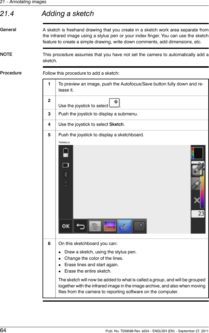 21.4 Adding a sketchGeneral A sketch is freehand drawing that you create in a sketch work area separate fromthe infrared image using a stylus pen or your index finger. You can use the sketchfeature to create a simple drawing, write down comments, add dimensions, etc.NOTE This procedure assumes that you have not set the camera to automatically add asketch.Procedure Follow this procedure to add a sketch:To preview an image, push the Autofocus/Save button fully down and re-lease it.1Use the joystick to select .2Push the joystick to display a submenu.3Use the joystick to select Sketch.4Push the joystick to display a sketchboard.T639063;a15On this sketchboard you can:■Draw a sketch, using the stylus pen.■Change the color of the lines.■Erase lines and start again.■Erase the entire sketch.The sketch will now be added to what is called a group, and will be groupedtogether with the infrared image in the image archive, and also when movingfiles from the camera to reporting software on the computer.664 Publ. No. T559598 Rev. a554 – ENGLISH (EN) – September 27, 201121 – Annotating images
