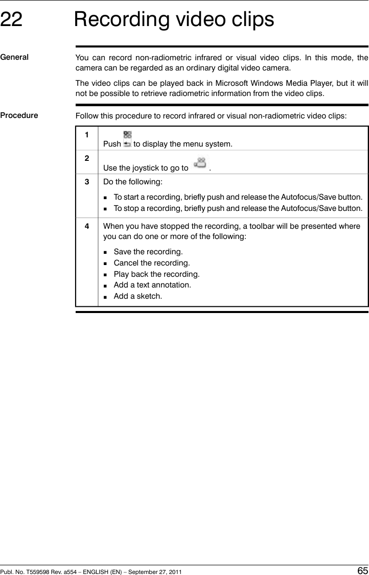 22 Recording video clipsGeneral You can record non-radiometric infrared or visual video clips. In this mode, thecamera can be regarded as an ordinary digital video camera.The video clips can be played back in Microsoft Windows Media Player, but it willnot be possible to retrieve radiometric information from the video clips.Procedure Follow this procedure to record infrared or visual non-radiometric video clips:Push to display the menu system.1Use the joystick to go to .2Do the following:■To start a recording, briefly push and release the Autofocus/Save button.■To stop a recording, briefly push and release the Autofocus/Save button.3When you have stopped the recording, a toolbar will be presented whereyou can do one or more of the following:■Save the recording.■Cancel the recording.■Play back the recording.■Add a text annotation.■Add a sketch.4Publ. No. T559598 Rev. a554 – ENGLISH (EN) – September 27, 2011 65