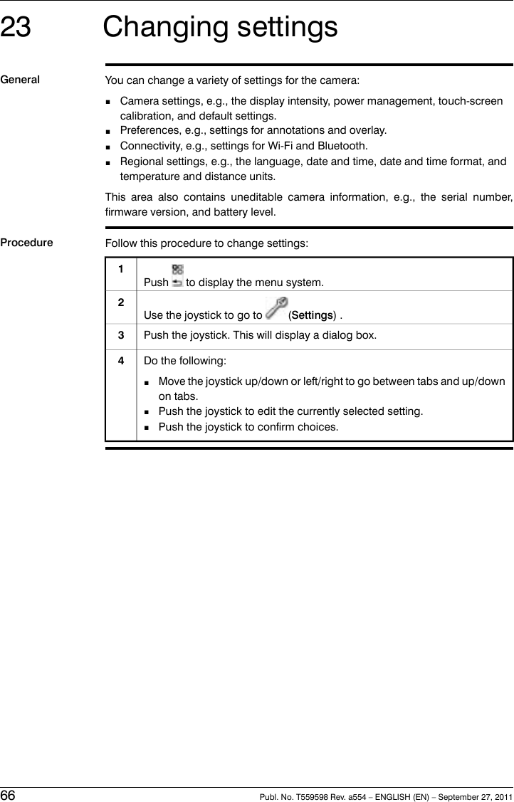 23 Changing settingsGeneral You can change a variety of settings for the camera:■Camera settings, e.g., the display intensity, power management, touch-screencalibration, and default settings.■Preferences, e.g., settings for annotations and overlay.■Connectivity, e.g., settings for Wi-Fi and Bluetooth.■Regional settings, e.g., the language, date and time, date and time format, andtemperature and distance units.This area also contains uneditable camera information, e.g., the serial number,firmware version, and battery level.Procedure Follow this procedure to change settings:Push to display the menu system.1Use the joystick to go to (Settings) .2Push the joystick. This will display a dialog box.3Do the following:■Move the joystick up/down or left/right to go between tabs and up/downon tabs.■Push the joystick to edit the currently selected setting.■Push the joystick to confirm choices.466 Publ. No. T559598 Rev. a554 – ENGLISH (EN) – September 27, 2011