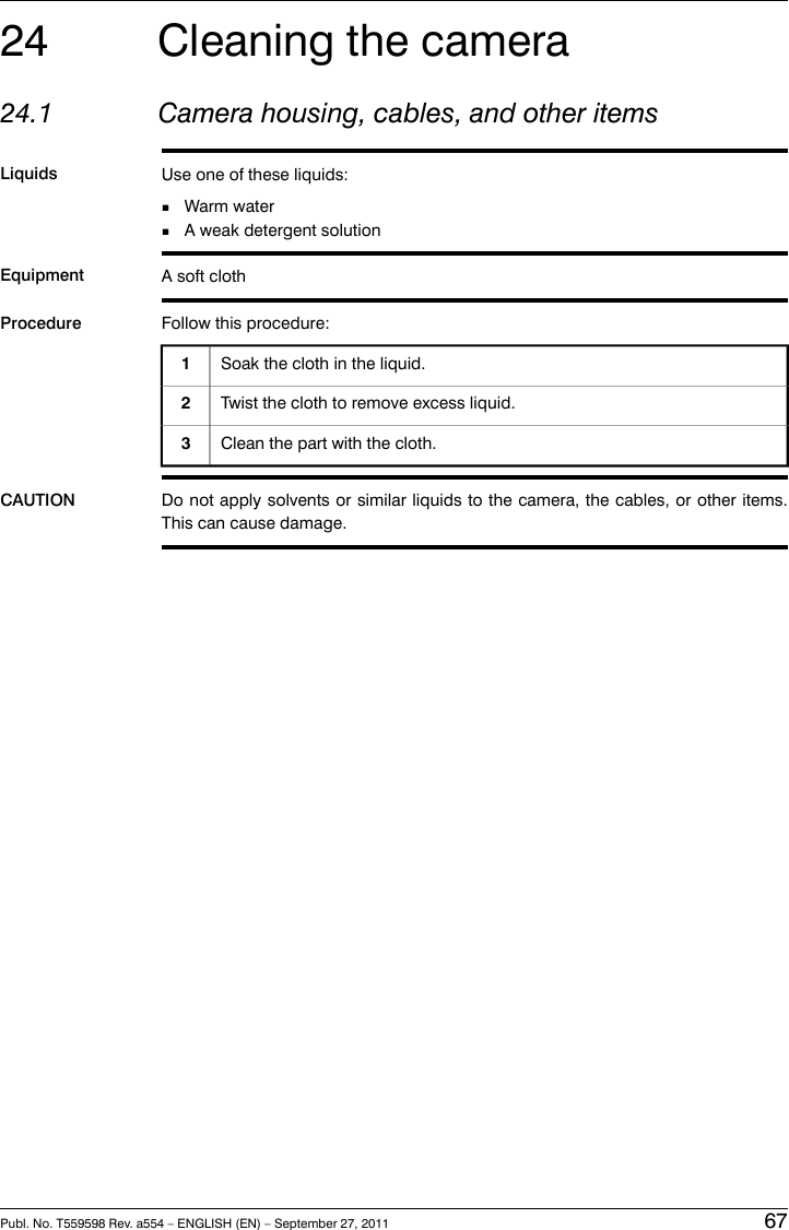 24 Cleaning the camera24.1 Camera housing, cables, and other itemsLiquids Use one of these liquids:■Warm water■A weak detergent solutionEquipment A soft clothProcedure Follow this procedure:Soak the cloth in the liquid.1Twist the cloth to remove excess liquid.2Clean the part with the cloth.3CAUTION Do not apply solvents or similar liquids to the camera, the cables, or other items.This can cause damage.Publ. No. T559598 Rev. a554 – ENGLISH (EN) – September 27, 2011 67