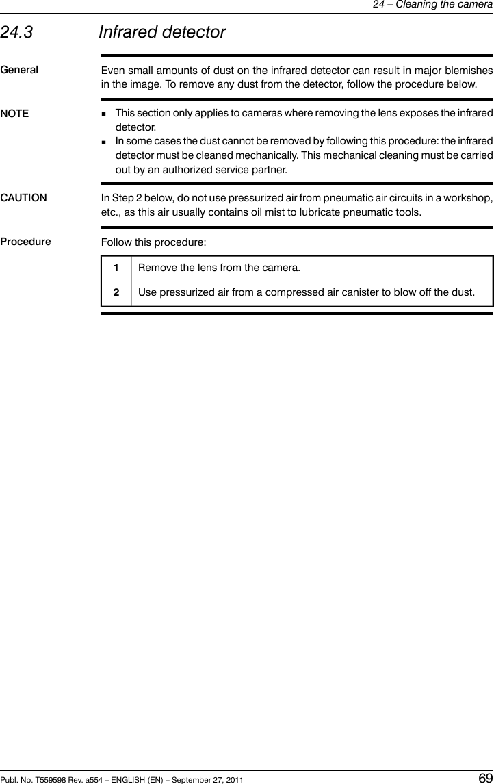 24.3 Infrared detectorGeneral Even small amounts of dust on the infrared detector can result in major blemishesin the image. To remove any dust from the detector, follow the procedure below.NOTE This section only applies to cameras where removing the lens exposes the infrareddetector.■■In some cases the dust cannot be removed by following this procedure: the infrareddetector must be cleaned mechanically. This mechanical cleaning must be carriedout by an authorized service partner.CAUTION In Step 2 below, do not use pressurized air from pneumatic air circuits in a workshop,etc., as this air usually contains oil mist to lubricate pneumatic tools.Procedure Follow this procedure:Remove the lens from the camera.1Use pressurized air from a compressed air canister to blow off the dust.2Publ. No. T559598 Rev. a554 – ENGLISH (EN) – September 27, 2011 6924 – Cleaning the camera