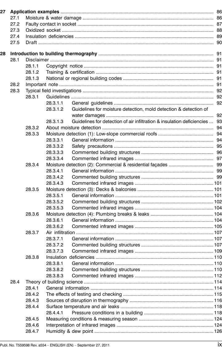 8627 Application examples .....................................................................................................................8627.1 Moisture &amp; water damage ....................................................................................................8727.2 Faulty contact in socket ........................................................................................................8827.3 Oxidized socket ....................................................................................................................8927.4 Insulation deficiencies ..........................................................................................................9027.5 Draft ......................................................................................................................................9128 Introduction to building thermography ........................................................................................9128.1 Disclaimer .............................................................................................................................9128.1.1 Copyright notice ...................................................................................................9128.1.2 Training &amp; certification ..........................................................................................9128.1.3 National or regional building codes .....................................................................9128.2 Important note ......................................................................................................................9228.3 Typical field investigations ....................................................................................................9228.3.1 Guidelines .............................................................................................................9228.3.1.1 General guidelines ............................................................................9228.3.1.2 Guidelines for moisture detection, mold detection &amp; detection ofwater damages ..................................................................................9328.3.1.3 Guidelines for detection of air infiltration &amp; insulation deficiencies ...9428.3.2 About moisture detection .....................................................................................9428.3.3 Moisture detection (1): Low-slope commercial roofs ..........................................9428.3.3.1 General information ...........................................................................9528.3.3.2 Safety precautions ............................................................................9628.3.3.3 Commented building structures .......................................................9728.3.3.4 Commented infrared images ............................................................9928.3.4 Moisture detection (2): Commercial &amp; residential façades ..................................9928.3.4.1 General information ...........................................................................9928.3.4.2 Commented building structures .......................................................10128.3.4.3 Commented infrared images ............................................................10128.3.5 Moisture detection (3): Decks &amp; balconies ..........................................................10128.3.5.1 General information ...........................................................................10228.3.5.2 Commented building structures .......................................................10428.3.5.3 Commented infrared images ............................................................10428.3.6 Moisture detection (4): Plumbing breaks &amp; leaks ................................................10428.3.6.1 General information ...........................................................................10528.3.6.2 Commented infrared images ............................................................10728.3.7 Air infiltration .........................................................................................................10728.3.7.1 General information ...........................................................................10728.3.7.2 Commented building structures .......................................................10928.3.7.3 Commented infrared images ............................................................11028.3.8 Insulation deficiencies ..........................................................................................11028.3.8.1 General information ...........................................................................11028.3.8.2 Commented building structures .......................................................11228.3.8.3 Commented infrared images ............................................................11428.4 Theory of building science ...................................................................................................11428.4.1 General information ..............................................................................................11528.4.2 The effects of testing and checking .....................................................................11628.4.3 Sources of disruption in thermography ................................................................11828.4.4 Surface temperature and air leaks .......................................................................11828.4.4.1 Pressure conditions in a building .....................................................12428.4.5 Measuring conditions &amp; measuring season .........................................................12428.4.6 Interpretation of infrared images ..........................................................................12628.4.7 Humidity &amp; dew point ...........................................................................................Publ. No. T559598 Rev. a554 – ENGLISH (EN) – September 27, 2011 ix