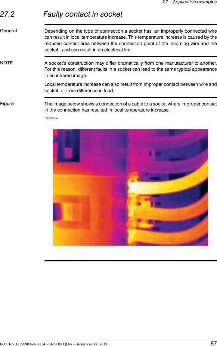 27.2 Faulty contact in socketGeneral Depending on the type of connection a socket has, an improperly connected wirecan result in local temperature increase. This temperature increase is caused by thereduced contact area between the connection point of the incoming wire and thesocket , and can result in an electrical fire.NOTE A socket’s construction may differ dramatically from one manufacturer to another.For this reason, different faults in a socket can lead to the same typical appearancein an infrared image.Local temperature increase can also result from improper contact between wire andsocket, or from difference in load.Figure The image below shows a connection of a cable to a socket where improper contactin the connection has resulted in local temperature increase.10739603;a1Publ. No. T559598 Rev. a554 – ENGLISH (EN) – September 27, 2011 8727 – Application examples