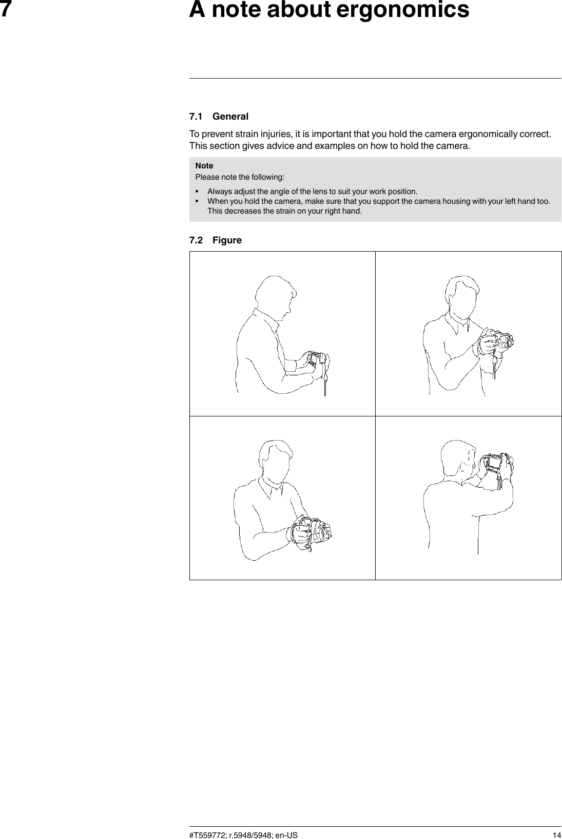 A note about ergonomics77.1 GeneralTo prevent strain injuries, it is important that you hold the camera ergonomically correct.This section gives advice and examples on how to hold the camera.NotePlease note the following:• Always adjust the angle of the lens to suit your work position.• When you hold the camera, make sure that you support the camera housing with your left hand too.This decreases the strain on your right hand.7.2 Figure#T559772; r.5948/5948; en-US 14