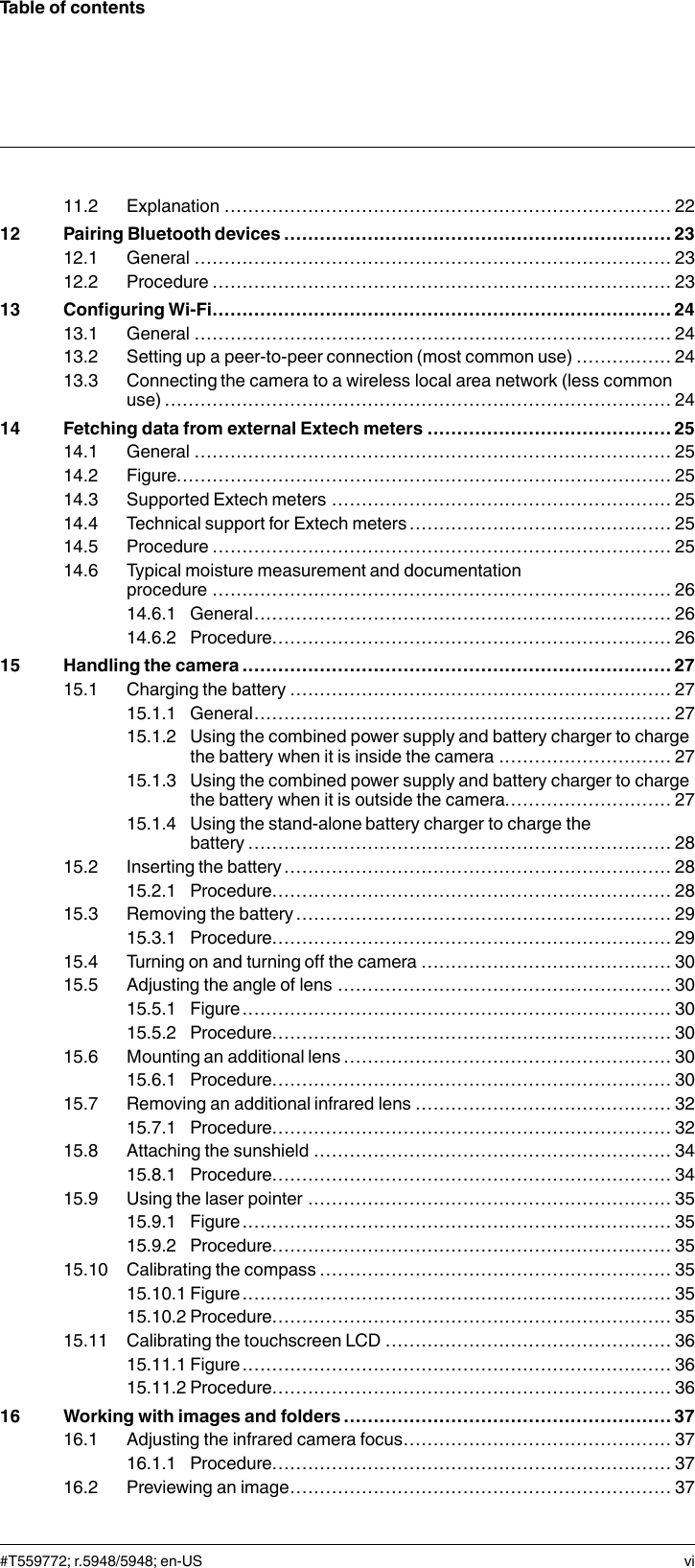 Table of contents11.2 Explanation ........................................................................... 2212 Pairing Bluetooth devices ................................................................. 2312.1 General ................................................................................ 2312.2 Procedure ............................................................................. 2313 Configuring Wi-Fi............................................................................. 2413.1 General ................................................................................ 2413.2 Setting up a peer-to-peer connection (most common use) ................ 2413.3 Connecting the camera to a wireless local area network (less commonuse) ..................................................................................... 2414 Fetching data from external Extech meters ......................................... 2514.1 General ................................................................................ 2514.2 Figure................................................................................... 2514.3 Supported Extech meters ......................................................... 2514.4 Technical support for Extech meters ............................................ 2514.5 Procedure ............................................................................. 2514.6 Typical moisture measurement and documentationprocedure ............................................................................. 2614.6.1 General...................................................................... 2614.6.2 Procedure................................................................... 2615 Handling the camera ........................................................................ 2715.1 Charging the battery ................................................................ 2715.1.1 General...................................................................... 2715.1.2 Using the combined power supply and battery charger to chargethe battery when it is inside the camera ............................. 2715.1.3 Using the combined power supply and battery charger to chargethe battery when it is outside the camera............................ 2715.1.4 Using the stand-alone battery charger to charge thebattery ....................................................................... 2815.2 Inserting the battery ................................................................. 2815.2.1 Procedure................................................................... 2815.3 Removing the battery............................................................... 2915.3.1 Procedure................................................................... 2915.4 Turning on and turning off the camera .......................................... 3015.5 Adjusting the angle of lens ........................................................ 3015.5.1 Figure........................................................................ 3015.5.2 Procedure................................................................... 3015.6 Mounting an additional lens ....................................................... 3015.6.1 Procedure................................................................... 3015.7 Removing an additional infrared lens ........................................... 3215.7.1 Procedure................................................................... 3215.8 Attaching the sunshield ............................................................ 3415.8.1 Procedure................................................................... 3415.9 Using the laser pointer ............................................................. 3515.9.1 Figure........................................................................ 3515.9.2 Procedure................................................................... 3515.10 Calibrating the compass ........................................................... 3515.10.1 Figure........................................................................ 3515.10.2 Procedure................................................................... 3515.11 Calibrating the touchscreen LCD ................................................ 3615.11.1 Figure........................................................................ 3615.11.2 Procedure................................................................... 3616 Working with images and folders ....................................................... 3716.1 Adjusting the infrared camera focus............................................. 3716.1.1 Procedure................................................................... 3716.2 Previewing an image................................................................ 37#T559772; r.5948/5948; en-US vi
