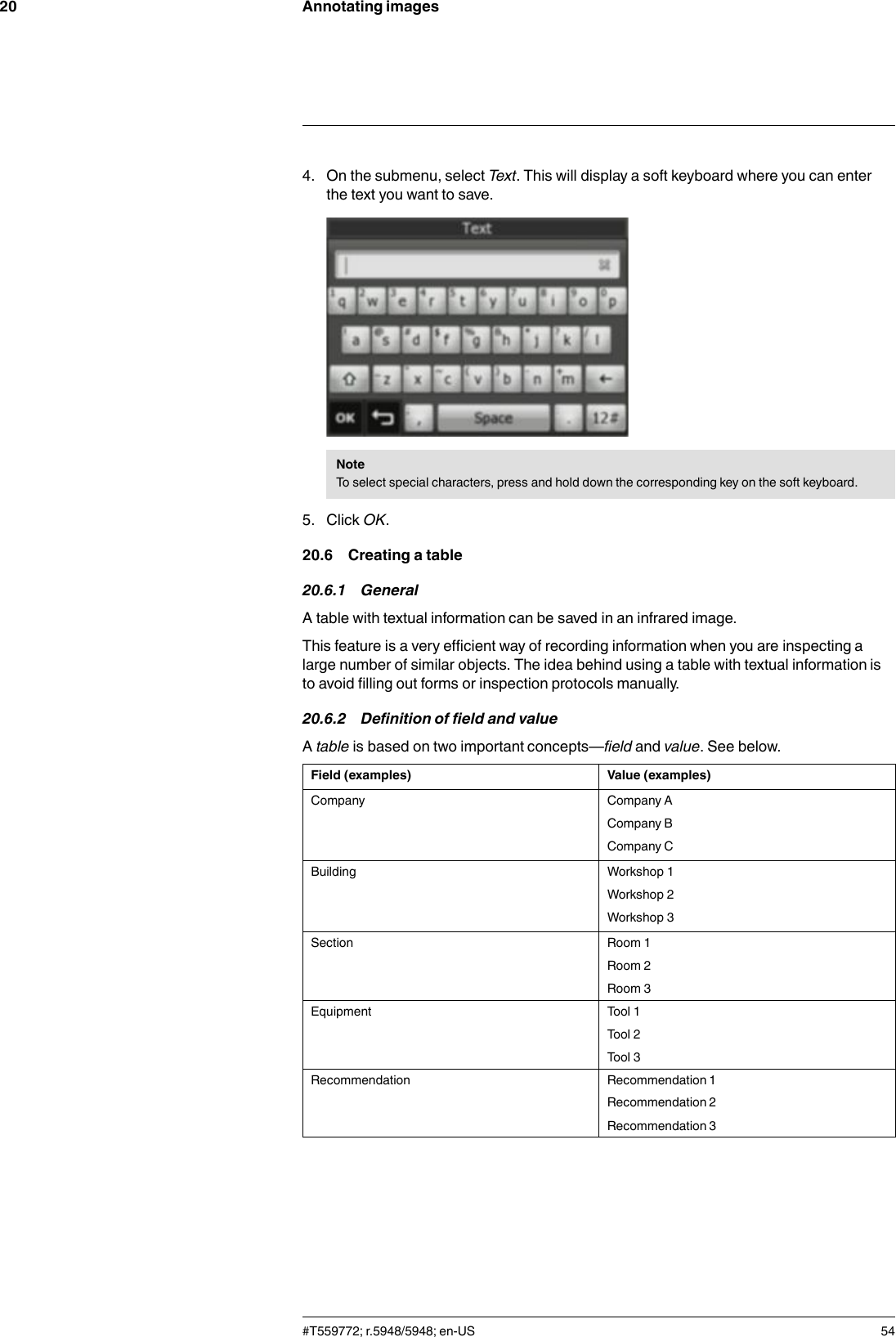 Annotating images204. On the submenu, select Text. This will display a soft keyboard where you can enterthe text you want to save.NoteTo select special characters, press and hold down the corresponding key on the soft keyboard.5. Click OK.20.6 Creating a table20.6.1 GeneralA table with textual information can be saved in an infrared image.This feature is a very efficient way of recording information when you are inspecting alarge number of similar objects. The idea behind using a table with textual information isto avoid filling out forms or inspection protocols manually.20.6.2 Definition of field and valueAtable is based on two important concepts—field and value. See below.Field (examples) Value (examples)Company Company ACompany BCompany CBuilding Workshop 1Workshop 2Workshop 3Section Room 1Room 2Room 3Equipment Tool 1Tool 2Tool 3Recommendation Recommendation 1Recommendation 2Recommendation 3#T559772; r.5948/5948; en-US 54