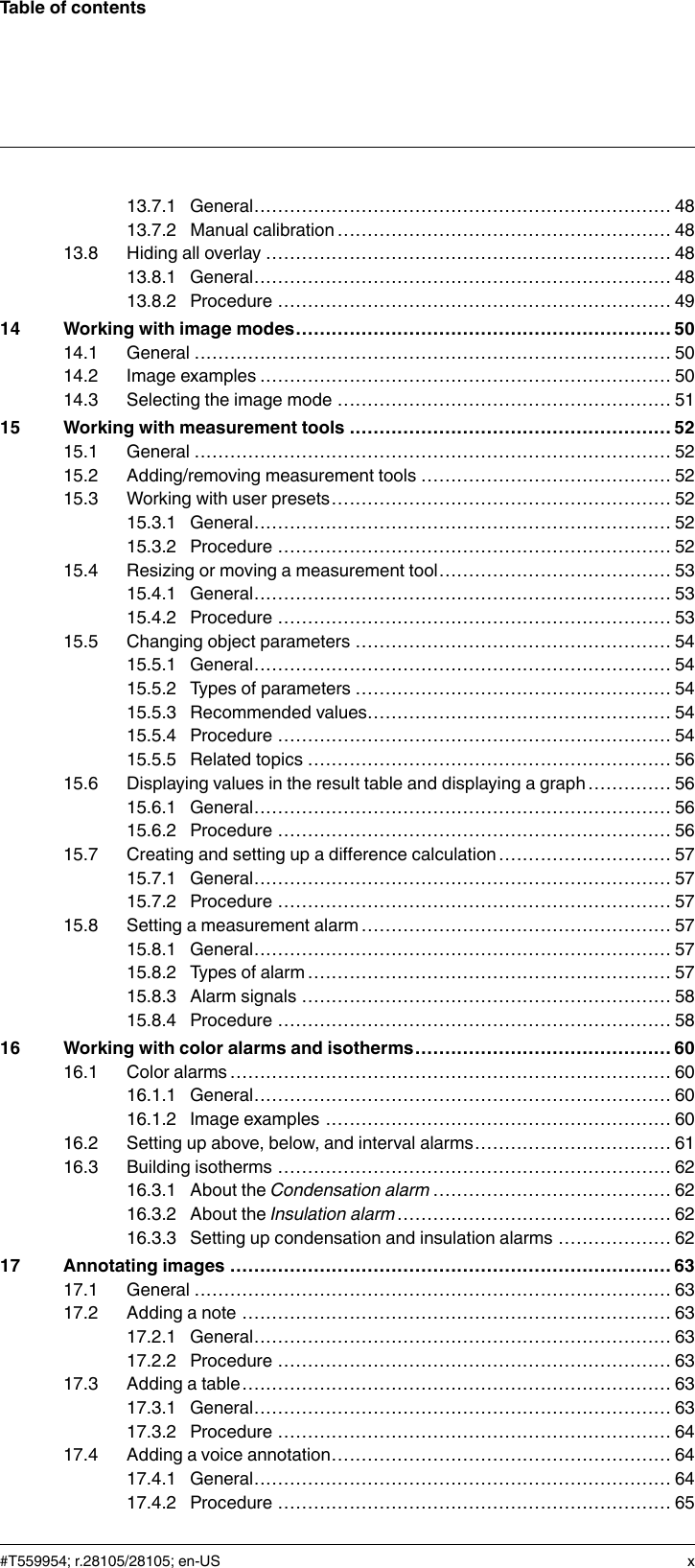 Table of contents13.7.1 General...................................................................... 4813.7.2 Manual calibration ........................................................ 4813.8 Hiding all overlay .................................................................... 4813.8.1 General...................................................................... 4813.8.2 Procedure .................................................................. 4914 Working with image modes............................................................... 5014.1 General ................................................................................ 5014.2 Image examples ..................................................................... 5014.3 Selecting the image mode ........................................................ 5115 Working with measurement tools ...................................................... 5215.1 General ................................................................................ 5215.2 Adding/removing measurement tools .......................................... 5215.3 Working with user presets......................................................... 5215.3.1 General...................................................................... 5215.3.2 Procedure .................................................................. 5215.4 Resizing or moving a measurement tool....................................... 5315.4.1 General...................................................................... 5315.4.2 Procedure .................................................................. 5315.5 Changing object parameters ..................................................... 5415.5.1 General...................................................................... 5415.5.2 Types of parameters ..................................................... 5415.5.3 Recommended values................................................... 5415.5.4 Procedure .................................................................. 5415.5.5 Related topics ............................................................. 5615.6 Displaying values in the result table and displaying a graph .............. 5615.6.1 General...................................................................... 5615.6.2 Procedure .................................................................. 5615.7 Creating and setting up a difference calculation ............................. 5715.7.1 General...................................................................... 5715.7.2 Procedure .................................................................. 5715.8 Setting a measurement alarm .................................................... 5715.8.1 General...................................................................... 5715.8.2 Types of alarm ............................................................. 5715.8.3 Alarm signals .............................................................. 5815.8.4 Procedure .................................................................. 5816 Working with color alarms and isotherms........................................... 6016.1 Color alarms.......................................................................... 6016.1.1 General...................................................................... 6016.1.2 Image examples .......................................................... 6016.2 Setting up above, below, and interval alarms................................. 6116.3 Building isotherms .................................................................. 6216.3.1 About the Condensation alarm ........................................ 6216.3.2 About the Insulation alarm.............................................. 6216.3.3 Setting up condensation and insulation alarms ................... 6217 Annotating images .......................................................................... 6317.1 General ................................................................................ 6317.2 Adding a note ........................................................................ 6317.2.1 General...................................................................... 6317.2.2 Procedure .................................................................. 6317.3 Adding a table........................................................................ 6317.3.1 General...................................................................... 6317.3.2 Procedure .................................................................. 6417.4 Adding a voice annotation......................................................... 6417.4.1 General...................................................................... 6417.4.2 Procedure .................................................................. 65#T559954; r.28105/28105; en-US x