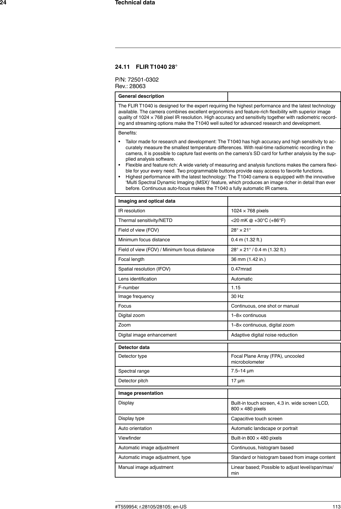 Technical data2424.11 FLIR T1040 28°P/N: 72501-0302Rev.: 28063General descriptionThe FLIR T1040 is designed for the expert requiring the highest performance and the latest technologyavailable. The camera combines excellent ergonomics and feature-rich flexibility with superior imagequality of 1024 × 768 pixel IR resolution. High accuracy and sensitivity together with radiometric record-ing and streaming options make the T1040 well suited for advanced research and development.Benefits:• Tailor made for research and development: The T1040 has high accuracy and high sensitivity to ac-curately measure the smallest temperature differences. With real-time radiometric recording in thecamera, it is possible to capture fast events on the camera’s SD card for further analysis by the sup-plied analysis software.• Flexible and feature rich: A wide variety of measuring and analysis functions makes the camera flexi-ble for your every need. Two programmable buttons provide easy access to favorite functions.• Highest performance with the latest technology: The T1040 camera is equipped with the innovative‘Multi Spectral Dynamic Imaging (MSX)’ feature, which produces an image richer in detail than everbefore. Continuous auto-focus makes the T1040 a fully automatic IR camera.Imaging and optical dataIR resolution 1024 × 768 pixelsThermal sensitivity/NETD &lt;20 mK @ +30°C (+86°F)Field of view (FOV) 28° × 21°Minimum focus distance 0.4 m (1.32 ft.)Field of view (FOV) / Minimum focus distance 28° × 21° / 0.4 m (1.32 ft.)Focal length 36 mm (1.42 in.)Spatial resolution (IFOV) 0.47mradLens identification AutomaticF-number 1.15Image frequency 30 HzFocus Continuous, one shot or manualDigital zoom 1–8× continuousZoom 1–8× continuous, digital zoomDigital image enhancement Adaptive digital noise reductionDetector dataDetector type Focal Plane Array (FPA), uncooledmicrobolometerSpectral range 7.5–14 µmDetector pitch 17 µmImage presentationDisplay Built-in touch screen, 4.3 in. wide screen LCD,800 × 480 pixelsDisplay type Capacitive touch screenAuto orientation Automatic landscape or portraitViewfinder Built-in 800 × 480 pixelsAutomatic image adjustment Continuous, histogram basedAutomatic image adjustment, type Standard or histogram based from image contentManual image adjustment Linear based; Possible to adjust level/span/max/min#T559954; r.28105/28105; en-US 113