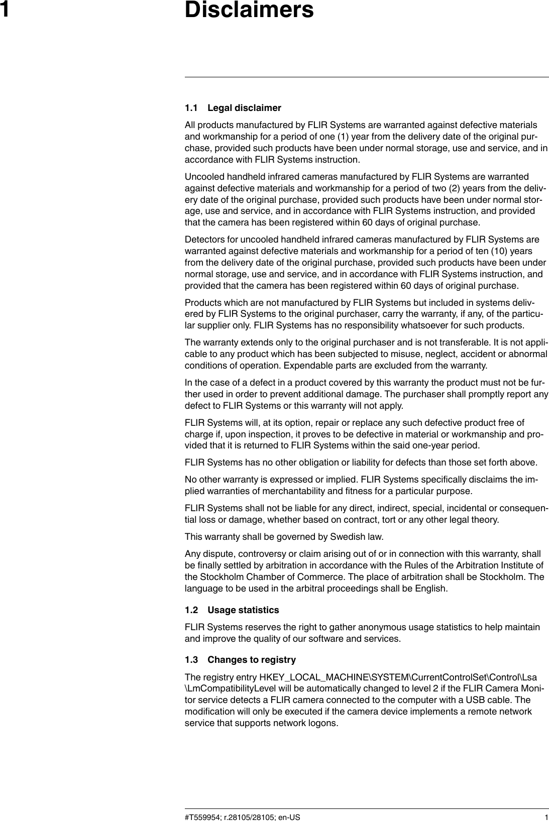 Disclaimers11.1 Legal disclaimerAll products manufactured by FLIR Systems are warranted against defective materialsand workmanship for a period of one (1) year from the delivery date of the original pur-chase, provided such products have been under normal storage, use and service, and inaccordance with FLIR Systems instruction.Uncooled handheld infrared cameras manufactured by FLIR Systems are warrantedagainst defective materials and workmanship for a period of two (2) years from the deliv-ery date of the original purchase, provided such products have been under normal stor-age, use and service, and in accordance with FLIR Systems instruction, and providedthat the camera has been registered within 60 days of original purchase.Detectors for uncooled handheld infrared cameras manufactured by FLIR Systems arewarranted against defective materials and workmanship for a period of ten (10) yearsfrom the delivery date of the original purchase, provided such products have been undernormal storage, use and service, and in accordance with FLIR Systems instruction, andprovided that the camera has been registered within 60 days of original purchase.Products which are not manufactured by FLIR Systems but included in systems deliv-ered by FLIR Systems to the original purchaser, carry the warranty, if any, of the particu-lar supplier only. FLIR Systems has no responsibility whatsoever for such products.The warranty extends only to the original purchaser and is not transferable. It is not appli-cable to any product which has been subjected to misuse, neglect, accident or abnormalconditions of operation. Expendable parts are excluded from the warranty.In the case of a defect in a product covered by this warranty the product must not be fur-ther used in order to prevent additional damage. The purchaser shall promptly report anydefect to FLIR Systems or this warranty will not apply.FLIR Systems will, at its option, repair or replace any such defective product free ofcharge if, upon inspection, it proves to be defective in material or workmanship and pro-vided that it is returned to FLIR Systems within the said one-year period.FLIR Systems has no other obligation or liability for defects than those set forth above.No other warranty is expressed or implied. FLIR Systems specifically disclaims the im-plied warranties of merchantability and fitness for a particular purpose.FLIR Systems shall not be liable for any direct, indirect, special, incidental or consequen-tial loss or damage, whether based on contract, tort or any other legal theory.This warranty shall be governed by Swedish law.Any dispute, controversy or claim arising out of or in connection with this warranty, shallbe finally settled by arbitration in accordance with the Rules of the Arbitration Institute ofthe Stockholm Chamber of Commerce. The place of arbitration shall be Stockholm. Thelanguage to be used in the arbitral proceedings shall be English.1.2 Usage statisticsFLIR Systems reserves the right to gather anonymous usage statistics to help maintainand improve the quality of our software and services.1.3 Changes to registryThe registry entry HKEY_LOCAL_MACHINE\SYSTEM\CurrentControlSet\Control\Lsa\LmCompatibilityLevel will be automatically changed to level 2 if the FLIR Camera Moni-tor service detects a FLIR camera connected to the computer with a USB cable. Themodification will only be executed if the camera device implements a remote networkservice that supports network logons.#T559954; r.28105/28105; en-US 1