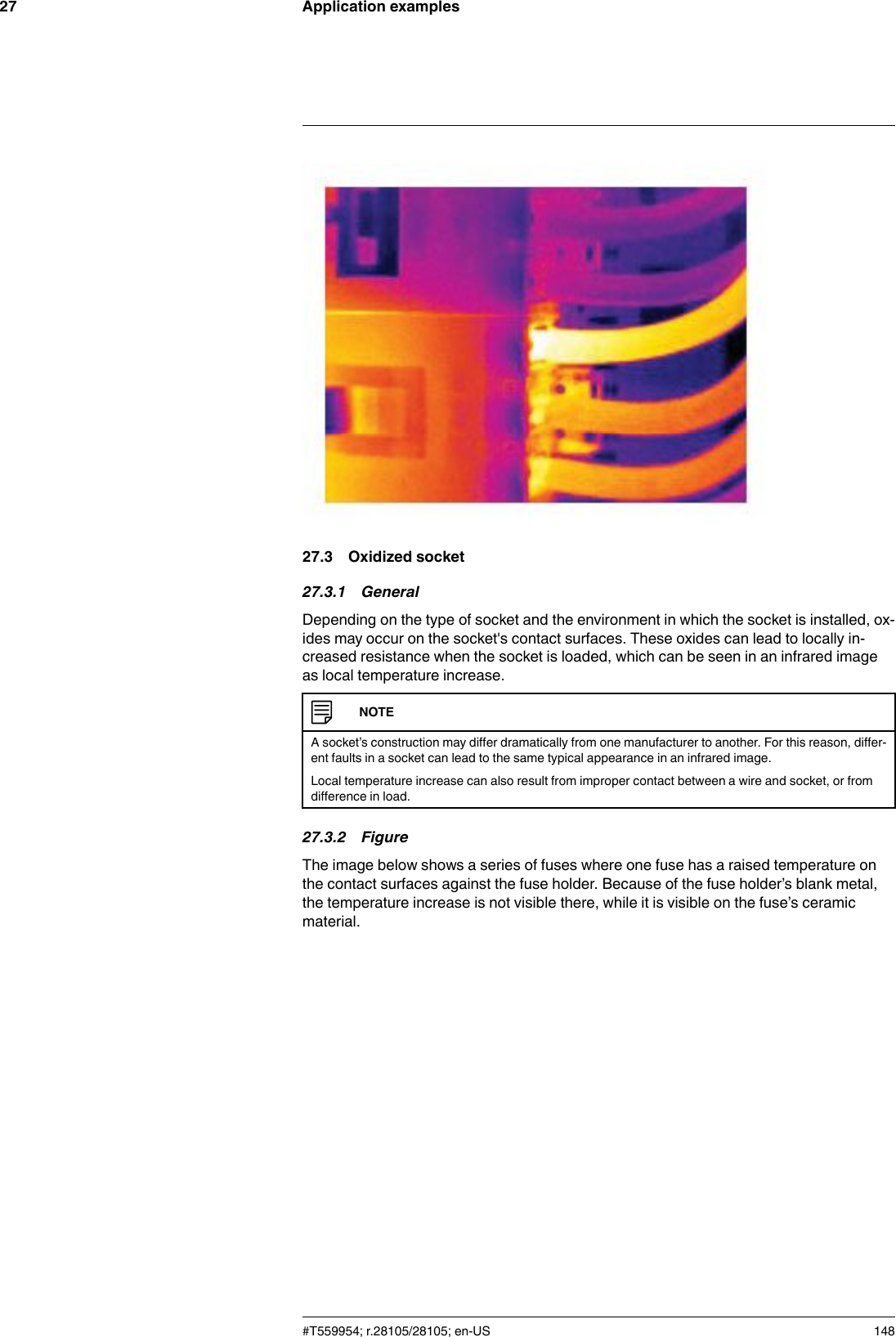 Application examples2727.3 Oxidized socket27.3.1 GeneralDepending on the type of socket and the environment in which the socket is installed, ox-ides may occur on the socket&apos;s contact surfaces. These oxides can lead to locally in-creased resistance when the socket is loaded, which can be seen in an infrared imageas local temperature increase.NOTEA socket’s construction may differ dramatically from one manufacturer to another. For this reason, differ-ent faults in a socket can lead to the same typical appearance in an infrared image.Local temperature increase can also result from improper contact between a wire and socket, or fromdifference in load.27.3.2 FigureThe image below shows a series of fuses where one fuse has a raised temperature onthe contact surfaces against the fuse holder. Because of the fuse holder’s blank metal,the temperature increase is not visible there, while it is visible on the fuse’s ceramicmaterial.#T559954; r.28105/28105; en-US 148