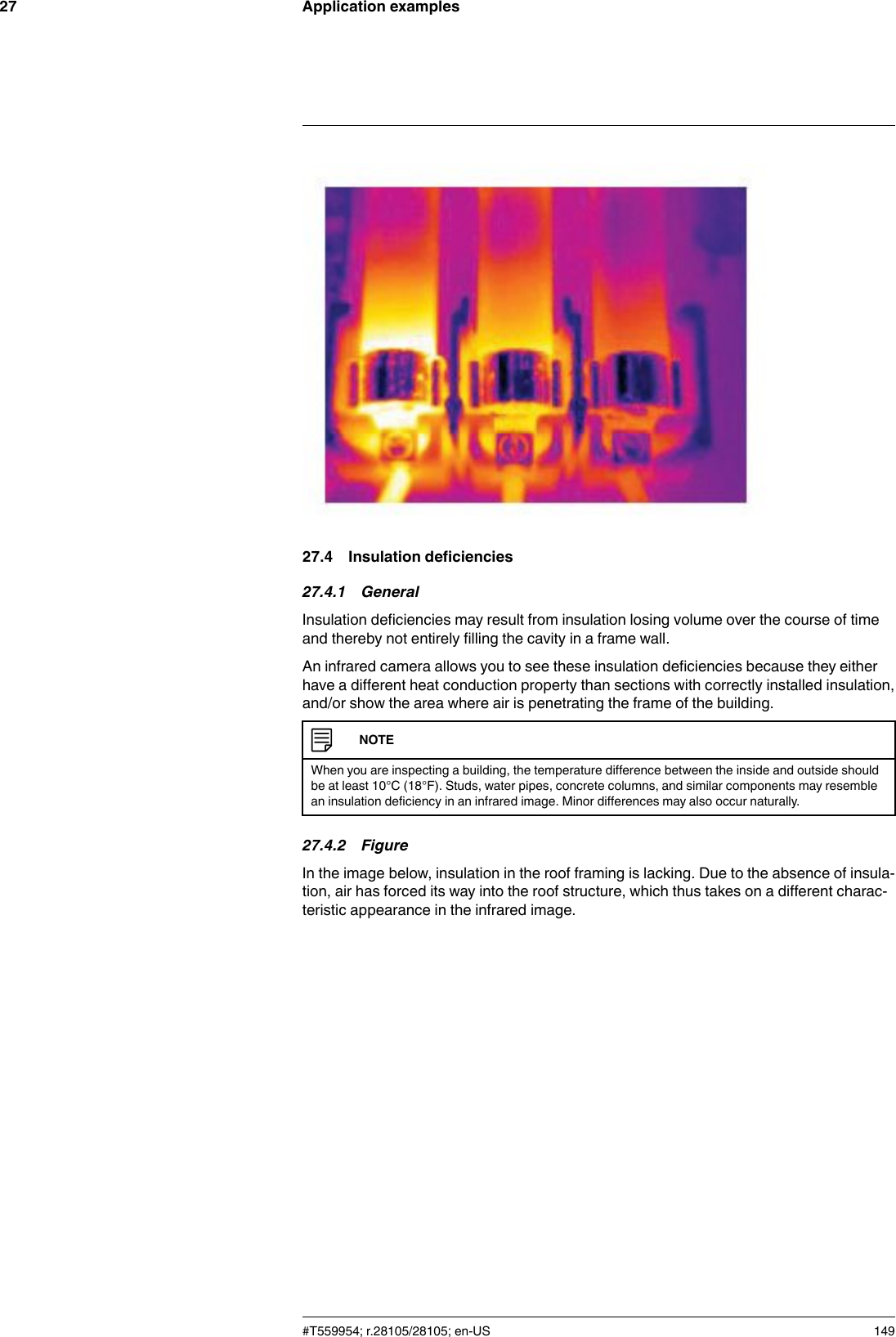 Application examples2727.4 Insulation deficiencies27.4.1 GeneralInsulation deficiencies may result from insulation losing volume over the course of timeand thereby not entirely filling the cavity in a frame wall.An infrared camera allows you to see these insulation deficiencies because they eitherhave a different heat conduction property than sections with correctly installed insulation,and/or show the area where air is penetrating the frame of the building.NOTEWhen you are inspecting a building, the temperature difference between the inside and outside shouldbe at least 10°C (18°F). Studs, water pipes, concrete columns, and similar components may resemblean insulation deficiency in an infrared image. Minor differences may also occur naturally.27.4.2 FigureIn the image below, insulation in the roof framing is lacking. Due to the absence of insula-tion, air has forced its way into the roof structure, which thus takes on a different charac-teristic appearance in the infrared image.#T559954; r.28105/28105; en-US 149