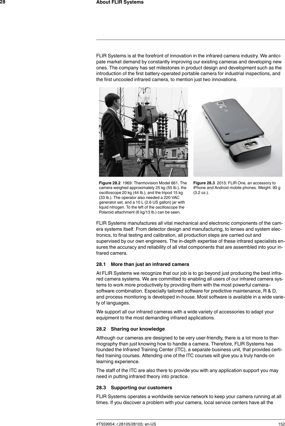 About FLIR Systems28FLIR Systems is at the forefront of innovation in the infrared camera industry. We antici-pate market demand by constantly improving our existing cameras and developing newones. The company has set milestones in product design and development such as theintroduction of the first battery-operated portable camera for industrial inspections, andthe first uncooled infrared camera, to mention just two innovations.Figure 28.2 1969: Thermovision Model 661. Thecamera weighed approximately 25 kg (55 lb.), theoscilloscope 20 kg (44 lb.), and the tripod 15 kg(33 lb.). The operator also needed a 220 VACgenerator set, and a 10 L (2.6 US gallon) jar withliquid nitrogen. To the left of the oscilloscope thePolaroid attachment (6 kg/13 lb.) can be seen.Figure 28.3 2015: FLIR One, an accessory toiPhone and Android mobile phones. Weight: 90 g(3.2 oz.).FLIR Systems manufactures all vital mechanical and electronic components of the cam-era systems itself. From detector design and manufacturing, to lenses and system elec-tronics, to final testing and calibration, all production steps are carried out andsupervised by our own engineers. The in-depth expertise of these infrared specialists en-sures the accuracy and reliability of all vital components that are assembled into your in-frared camera.28.1 More than just an infrared cameraAt FLIR Systems we recognize that our job is to go beyond just producing the best infra-red camera systems. We are committed to enabling all users of our infrared camera sys-tems to work more productively by providing them with the most powerful camera–software combination. Especially tailored software for predictive maintenance, R &amp; D,and process monitoring is developed in-house. Most software is available in a wide varie-ty of languages.We support all our infrared cameras with a wide variety of accessories to adapt yourequipment to the most demanding infrared applications.28.2 Sharing our knowledgeAlthough our cameras are designed to be very user-friendly, there is a lot more to ther-mography than just knowing how to handle a camera. Therefore, FLIR Systems hasfounded the Infrared Training Center (ITC), a separate business unit, that provides certi-fied training courses. Attending one of the ITC courses will give you a truly hands-onlearning experience.The staff of the ITC are also there to provide you with any application support you mayneed in putting infrared theory into practice.28.3 Supporting our customersFLIR Systems operates a worldwide service network to keep your camera running at alltimes. If you discover a problem with your camera, local service centers have all the#T559954; r.28105/28105; en-US 152