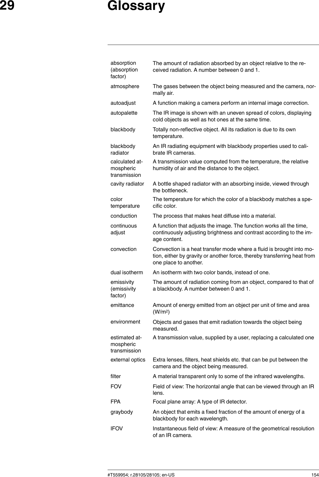 Glossary29absorption(absorptionfactor)The amount of radiation absorbed by an object relative to the re-ceived radiation. A number between 0 and 1.atmosphere The gases between the object being measured and the camera, nor-mally air.autoadjust A function making a camera perform an internal image correction.autopalette The IR image is shown with an uneven spread of colors, displayingcold objects as well as hot ones at the same time.blackbody Totally non-reflective object. All its radiation is due to its owntemperature.blackbodyradiatorAn IR radiating equipment with blackbody properties used to cali-brate IR cameras.calculated at-mospherictransmissionA transmission value computed from the temperature, the relativehumidity of air and the distance to the object.cavity radiator A bottle shaped radiator with an absorbing inside, viewed throughthe bottleneck.colortemperatureThe temperature for which the color of a blackbody matches a spe-cific color.conduction The process that makes heat diffuse into a material.continuousadjustA function that adjusts the image. The function works all the time,continuously adjusting brightness and contrast according to the im-age content.convection Convection is a heat transfer mode where a fluid is brought into mo-tion, either by gravity or another force, thereby transferring heat fromone place to another.dual isotherm An isotherm with two color bands, instead of one.emissivity(emissivityfactor)The amount of radiation coming from an object, compared to that ofa blackbody. A number between 0 and 1.emittance Amount of energy emitted from an object per unit of time and area(W/m2)environment Objects and gases that emit radiation towards the object beingmeasured.estimated at-mospherictransmissionA transmission value, supplied by a user, replacing a calculated oneexternal optics Extra lenses, filters, heat shields etc. that can be put between thecamera and the object being measured.filter A material transparent only to some of the infrared wavelengths.FOV Field of view: The horizontal angle that can be viewed through an IRlens.FPA Focal plane array: A type of IR detector.graybody An object that emits a fixed fraction of the amount of energy of ablackbody for each wavelength.IFOV Instantaneous field of view: A measure of the geometrical resolutionof an IR camera.#T559954; r.28105/28105; en-US 154