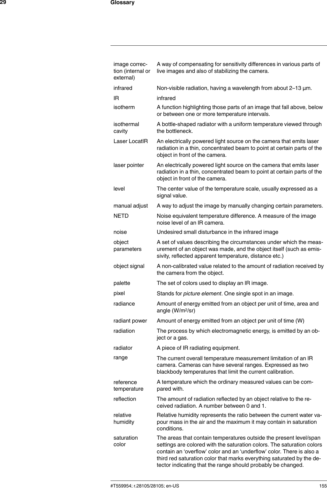 Glossary29image correc-tion (internal orexternal)A way of compensating for sensitivity differences in various parts oflive images and also of stabilizing the camera.infrared Non-visible radiation, having a wavelength from about 2–13 μm.IR infraredisotherm A function highlighting those parts of an image that fall above, belowor between one or more temperature intervals.isothermalcavityA bottle-shaped radiator with a uniform temperature viewed throughthe bottleneck.Laser LocatIR An electrically powered light source on the camera that emits laserradiation in a thin, concentrated beam to point at certain parts of theobject in front of the camera.laser pointer An electrically powered light source on the camera that emits laserradiation in a thin, concentrated beam to point at certain parts of theobject in front of the camera.level The center value of the temperature scale, usually expressed as asignal value.manual adjust A way to adjust the image by manually changing certain parameters.NETD Noise equivalent temperature difference. A measure of the imagenoise level of an IR camera.noise Undesired small disturbance in the infrared imageobjectparametersA set of values describing the circumstances under which the meas-urement of an object was made, and the object itself (such as emis-sivity, reflected apparent temperature, distance etc.)object signal A non-calibrated value related to the amount of radiation received bythe camera from the object.palette The set of colors used to display an IR image.pixel Stands for picture element. One single spot in an image.radiance Amount of energy emitted from an object per unit of time, area andangle (W/m2/sr)radiant power Amount of energy emitted from an object per unit of time (W)radiation The process by which electromagnetic energy, is emitted by an ob-ject or a gas.radiator A piece of IR radiating equipment.range The current overall temperature measurement limitation of an IRcamera. Cameras can have several ranges. Expressed as twoblackbody temperatures that limit the current calibration.referencetemperatureA temperature which the ordinary measured values can be com-pared with.reflection The amount of radiation reflected by an object relative to the re-ceived radiation. A number between 0 and 1.relativehumidityRelative humidity represents the ratio between the current water va-pour mass in the air and the maximum it may contain in saturationconditions.saturationcolorThe areas that contain temperatures outside the present level/spansettings are colored with the saturation colors. The saturation colorscontain an ‘overflow’ color and an ‘underflow’ color. There is also athird red saturation color that marks everything saturated by the de-tector indicating that the range should probably be changed.#T559954; r.28105/28105; en-US 155