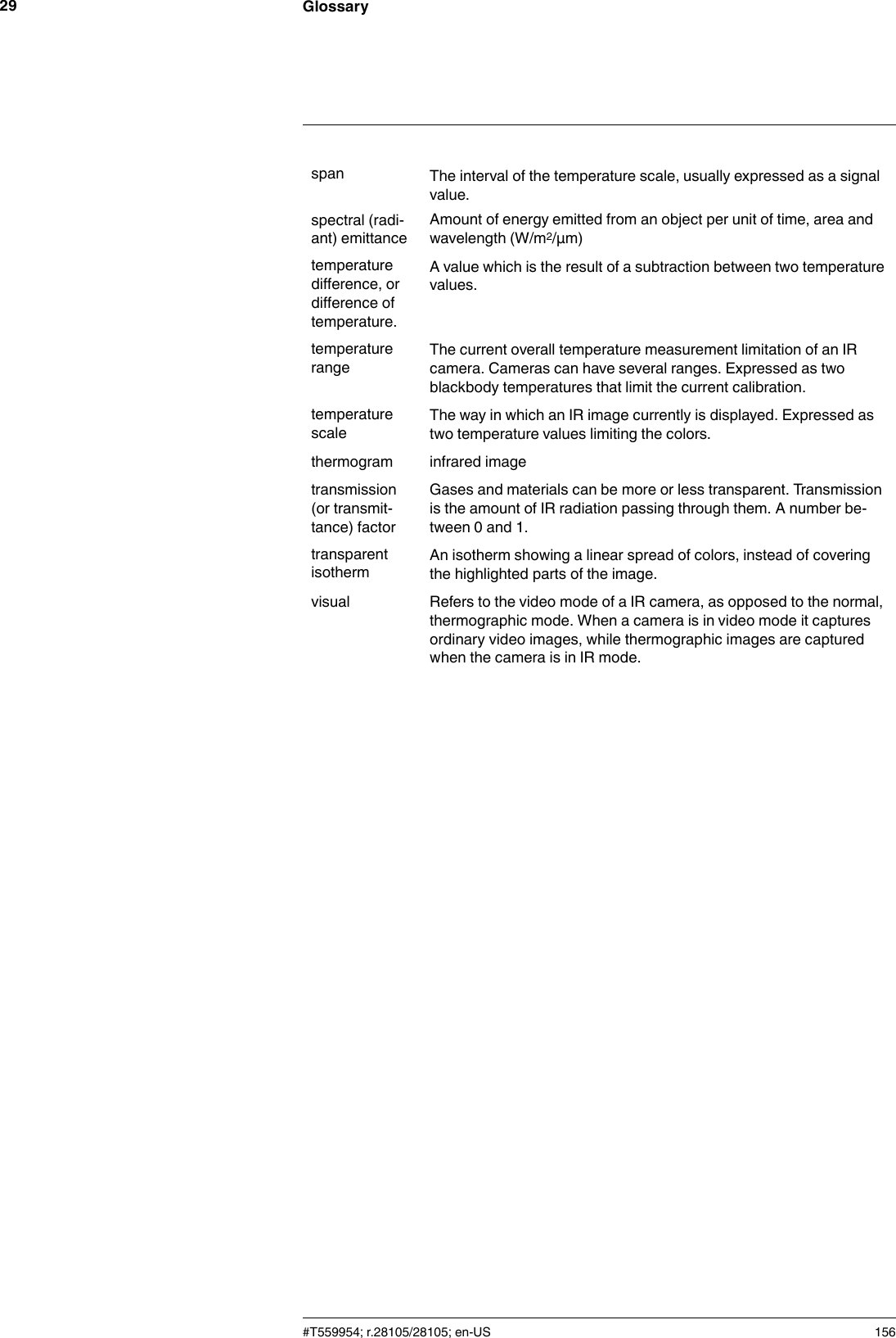 Glossary29span The interval of the temperature scale, usually expressed as a signalvalue.spectral (radi-ant) emittanceAmount of energy emitted from an object per unit of time, area andwavelength (W/m2/μm)temperaturedifference, ordifference oftemperature.A value which is the result of a subtraction between two temperaturevalues.temperaturerange The current overall temperature measurement limitation of an IRcamera. Cameras can have several ranges. Expressed as twoblackbody temperatures that limit the current calibration.temperaturescaleThe way in which an IR image currently is displayed. Expressed astwo temperature values limiting the colors.thermogram infrared imagetransmission(or transmit-tance) factorGases and materials can be more or less transparent. Transmissionis the amount of IR radiation passing through them. A number be-tween 0 and 1.transparentisotherm An isotherm showing a linear spread of colors, instead of coveringthe highlighted parts of the image.visual Refers to the video mode of a IR camera, as opposed to the normal,thermographic mode. When a camera is in video mode it capturesordinary video images, while thermographic images are capturedwhen the camera is in IR mode.#T559954; r.28105/28105; en-US 156