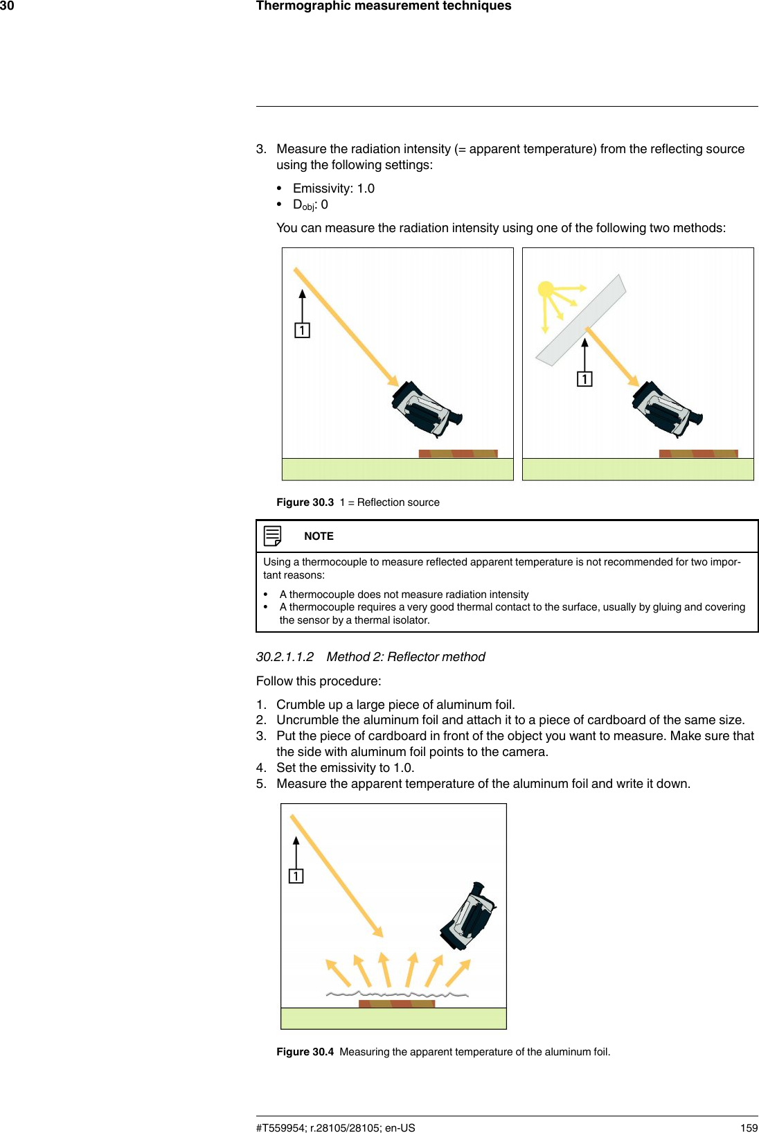 Thermographic measurement techniques303. Measure the radiation intensity (= apparent temperature) from the reflecting sourceusing the following settings:• Emissivity: 1.0• Dobj: 0You can measure the radiation intensity using one of the following two methods:Figure 30.3 1 = Reflection sourceNOTEUsing a thermocouple to measure reflected apparent temperature is not recommended for two impor-tant reasons:• A thermocouple does not measure radiation intensity• A thermocouple requires a very good thermal contact to the surface, usually by gluing and coveringthe sensor by a thermal isolator.30.2.1.1.2 Method 2: Reflector methodFollow this procedure:1. Crumble up a large piece of aluminum foil.2. Uncrumble the aluminum foil and attach it to a piece of cardboard of the same size.3. Put the piece of cardboard in front of the object you want to measure. Make sure thatthe side with aluminum foil points to the camera.4. Set the emissivity to 1.0.5. Measure the apparent temperature of the aluminum foil and write it down.Figure 30.4 Measuring the apparent temperature of the aluminum foil.#T559954; r.28105/28105; en-US 159