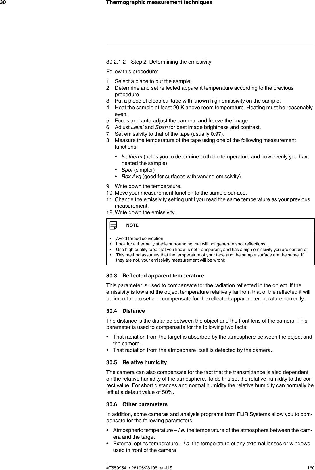 Thermographic measurement techniques3030.2.1.2 Step 2: Determining the emissivityFollow this procedure:1. Select a place to put the sample.2. Determine and set reflected apparent temperature according to the previousprocedure.3. Put a piece of electrical tape with known high emissivity on the sample.4. Heat the sample at least 20 K above room temperature. Heating must be reasonablyeven.5. Focus and auto-adjust the camera, and freeze the image.6. Adjust Level and Span for best image brightness and contrast.7. Set emissivity to that of the tape (usually 0.97).8. Measure the temperature of the tape using one of the following measurementfunctions:•Isotherm (helps you to determine both the temperature and how evenly you haveheated the sample)•Spot (simpler)•Box Avg (good for surfaces with varying emissivity).9. Write down the temperature.10. Move your measurement function to the sample surface.11. Change the emissivity setting until you read the same temperature as your previousmeasurement.12. Write down the emissivity.NOTE• Avoid forced convection• Look for a thermally stable surrounding that will not generate spot reflections• Use high quality tape that you know is not transparent, and has a high emissivity you are certain of• This method assumes that the temperature of your tape and the sample surface are the same. Ifthey are not, your emissivity measurement will be wrong.30.3 Reflected apparent temperatureThis parameter is used to compensate for the radiation reflected in the object. If theemissivity is low and the object temperature relatively far from that of the reflected it willbe important to set and compensate for the reflected apparent temperature correctly.30.4 DistanceThe distance is the distance between the object and the front lens of the camera. Thisparameter is used to compensate for the following two facts:• That radiation from the target is absorbed by the atmosphere between the object andthe camera.• That radiation from the atmosphere itself is detected by the camera.30.5 Relative humidityThe camera can also compensate for the fact that the transmittance is also dependenton the relative humidity of the atmosphere. To do this set the relative humidity to the cor-rect value. For short distances and normal humidity the relative humidity can normally beleft at a default value of 50%.30.6 Other parametersIn addition, some cameras and analysis programs from FLIR Systems allow you to com-pensate for the following parameters:• Atmospheric temperature – i.e. the temperature of the atmosphere between the cam-era and the target• External optics temperature – i.e. the temperature of any external lenses or windowsused in front of the camera#T559954; r.28105/28105; en-US 160