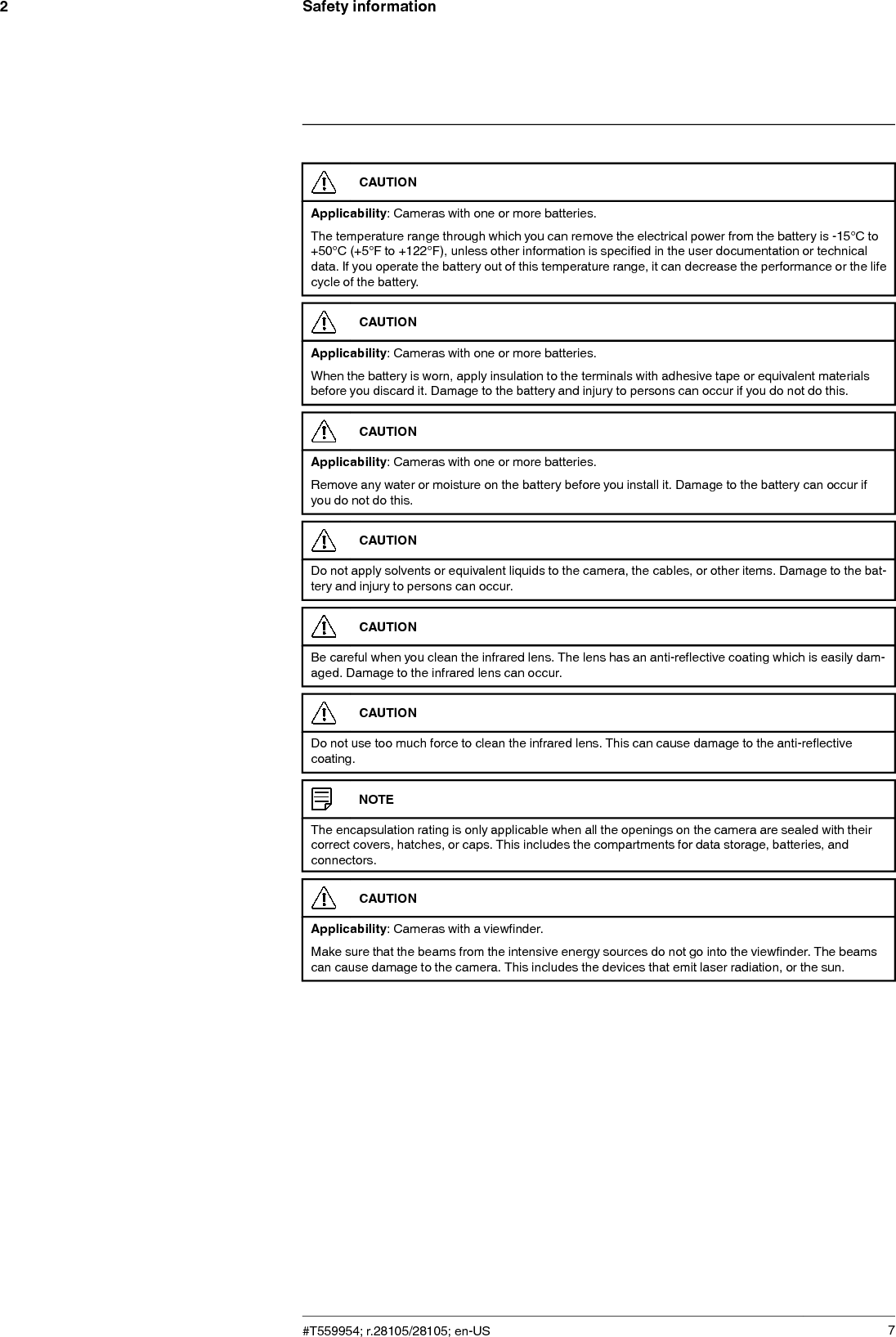 Safety information2CAUTIONApplicability: Cameras with one or more batteries.The temperature range through which you can remove the electrical power from the battery is -15°C to+50°C (+5°F to +122°F), unless other information is specified in the user documentation or technicaldata. If you operate the battery out of this temperature range, it can decrease the performance or the lifecycle of the battery.CAUTIONApplicability: Cameras with one or more batteries.When the battery is worn, apply insulation to the terminals with adhesive tape or equivalent materialsbefore you discard it. Damage to the battery and injury to persons can occur if you do not do this.CAUTIONApplicability: Cameras with one or more batteries.Remove any water or moisture on the battery before you install it. Damage to the battery can occur ifyou do not do this.CAUTIONDo not apply solvents or equivalent liquids to the camera, the cables, or other items. Damage to the bat-tery and injury to persons can occur.CAUTIONBe careful when you clean the infrared lens. The lens has an anti-reflective coating which is easily dam-aged. Damage to the infrared lens can occur.CAUTIONDo not use too much force to clean the infrared lens. This can cause damage to the anti-reflectivecoating.NOTEThe encapsulation rating is only applicable when all the openings on the camera are sealed with theircorrect covers, hatches, or caps. This includes the compartments for data storage, batteries, andconnectors.CAUTIONApplicability: Cameras with a viewfinder.Make sure that the beams from the intensive energy sources do not go into the viewfinder. The beamscan cause damage to the camera. This includes the devices that emit laser radiation, or the sun.#T559954; r.28105/28105; en-US 7