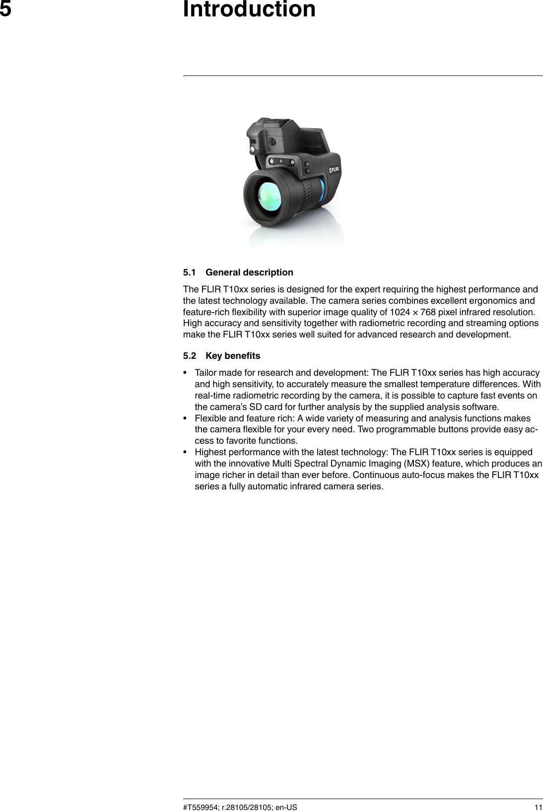 Introduction55.1 General descriptionThe FLIR T10xx series is designed for the expert requiring the highest performance andthe latest technology available. The camera series combines excellent ergonomics andfeature-rich flexibility with superior image quality of 1024 × 768 pixel infrared resolution.High accuracy and sensitivity together with radiometric recording and streaming optionsmake the FLIR T10xx series well suited for advanced research and development.5.2 Key benefits• Tailor made for research and development: The FLIR T10xx series has high accuracyand high sensitivity, to accurately measure the smallest temperature differences. Withreal-time radiometric recording by the camera, it is possible to capture fast events onthe camera’s SD card for further analysis by the supplied analysis software.• Flexible and feature rich: A wide variety of measuring and analysis functions makesthe camera flexible for your every need. Two programmable buttons provide easy ac-cess to favorite functions.• Highest performance with the latest technology: The FLIR T10xx series is equippedwith the innovative Multi Spectral Dynamic Imaging (MSX) feature, which produces animage richer in detail than ever before. Continuous auto-focus makes the FLIR T10xxseries a fully automatic infrared camera series.#T559954; r.28105/28105; en-US 11