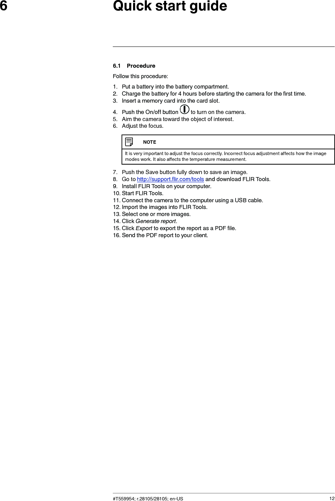 Quick start guide66.1 ProcedureFollow this procedure:1. Put a battery into the battery compartment.2. Charge the battery for 4 hours before starting the camera for the first time.3. Insert a memory card into the card slot.4. Push the On/off button to turn on the camera.5. Aim the camera toward the object of interest.6. Adjust the focus.NOTEIt is very important to adjust the focus correctly. Incorrect focus adjustment affects how the imagemodes work. It also affects the temperature measurement.7. Push the Save button fully down to save an image.8. Go to http://support.flir.com/tools and download FLIR Tools.9. Install FLIR Tools on your computer.10. Start FLIR Tools.11. Connect the camera to the computer using a USB cable.12. Import the images into FLIR Tools.13. Select one or more images.14. Click Generate report.15. Click Export to export the report as a PDF file.16. Send the PDF report to your client.#T559954; r.28105/28105; en-US 12