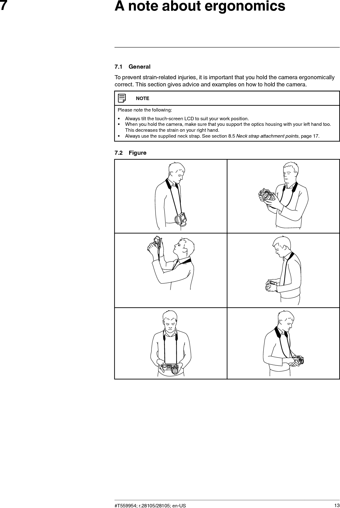 A note about ergonomics77.1 GeneralTo prevent strain-related injuries, it is important that you hold the camera ergonomicallycorrect. This section gives advice and examples on how to hold the camera.NOTEPlease note the following:• Always tilt the touch-screen LCD to suit your work position.• When you hold the camera, make sure that you support the optics housing with your left hand too.This decreases the strain on your right hand.• Always use the supplied neck strap. See section 8.5 Neck strap attachment points, page 17.7.2 Figure#T559954; r.28105/28105; en-US 13