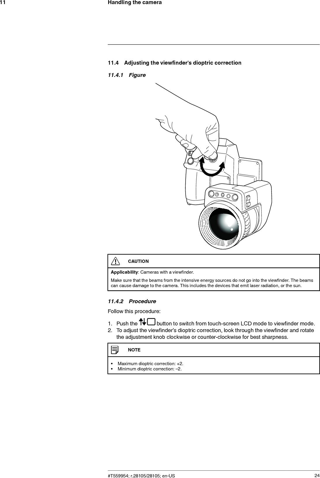 Handling the camera1111.4 Adjusting the viewfinder’s dioptric correction11.4.1 FigureCAUTIONApplicability: Cameras with a viewfinder.Make sure that the beams from the intensive energy sources do not go into the viewfinder. The beamscan cause damage to the camera. This includes the devices that emit laser radiation, or the sun.11.4.2 ProcedureFollow this procedure:1. Push the button to switch from touch-screen LCD mode to viewfinder mode.2. To adjust the viewfinder’s dioptric correction, look through the viewfinder and rotatethe adjustment knob clockwise or counter-clockwise for best sharpness.NOTE• Maximum dioptric correction: +2.• Minimum dioptric correction: –2.#T559954; r.28105/28105; en-US 24